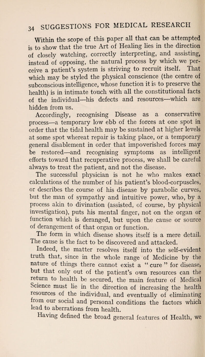Within the scope of this paper all that can be attempted is to show that the true Art of Healing lies in the direction of closely watching, correctly interpreting, and assisting, instead of opposing, the natural process by which we per¬ ceive a patient’s system is striving to recruit itself. That which may be styled the physical conscience (the centre of subconscious intelligence, whose function it is to preserve the health) is in intimate touch with all the constitutional facts of the individual—his defects and resources—which are hidden from us. Accordingly, recognising Disease as a conservative process—a temporary low ebb of the forces at one spot in order that the tidal health may be sustained at higher levels at some spot whereat repair is taking place, or a temporary general disablement in order that impoverished forces may be restored—and recognising symptoms as intelligent efforts toward that recuperative process, we shall be careful always to treat the patient, and not the disease. The successful physician is not he who makes exact calculations of the number of his patient’s blood-corpuscles, or describes the course of his disease by parabolic curves, but the man of sympathy and intuitive power, who, by a process akin to divination (assisted, of course, by physical investigation), puts his mental finger, not on the organ or function which is deranged, but upon the cause or source of derangement of that organ or function. The form in which disease shows itself is a mere detail. The cause is the fact to be discovered and attacked. Indeed, the matter resolves itself into the self-evident truth that, since in the whole range of Medicine by the nature of things there cannot exist a “ cure ” for disease, but that only out of the patient’s own resources can the return to health be secured, the main feature of Medical Science must lie in the direction of increasing the health resources of the individual, and eventually of eliminating fiom our social and personal conditions the factors which lead to aberrations from health. Having defined the broad general features of Health, we