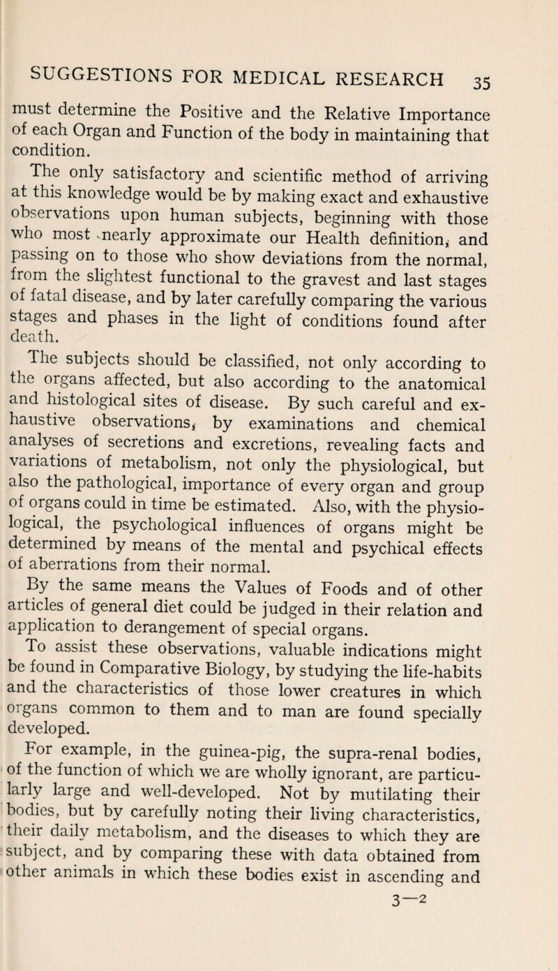 must determine the Positive and the Relative Importance of each Organ and Function of the body in maintaining that condition. The only satisfactory and scientific method of arriving at this knowledge would be by making exact and exhaustive observations upon human subjects, beginning with those who most vnearly approximate our Health definition,; and passing on to those who show deviations from the normal, from the slightest functional to the gravest and last stages of fatal disease, and by later carefully comparing the various stages and phases in the light of conditions found after death. The subjects should be classified, not only according to the organs affected, but also according to the anatomical and histological sites of disease. By such careful and ex¬ haustive observations, by examinations and chemical analyses of secretions and excretions, revealing facts and variations of metabolism, not only the physiological, but also the pathological, importance of every organ and group of organs could in time be estimated. Also, with the physio¬ logical, the psychological influences of organs might be determined by means of the mental and psychical effects of aberrations from their normal. By the same means the Values of Foods and of other aitides of general diet could be judged in their relation and application to derangement of special organs. To assist these observations, valuable indications might be found in Comparative Biology, by studying the life-habits and the characteristics of those lower creatures in which organs common to them and to man are found specially developed. For example, in the guinea-pig, the supra-renal bodies, of the function of which we are wholly ignorant, are particu¬ larly large and well-developed. Not by mutilating their bodies, but by carefully noting their living characteristics, their daily metabolism, and the diseases to which they are subject, and by comparing these with data obtained from other animals in which these bodies exist in ascending and 3—2
