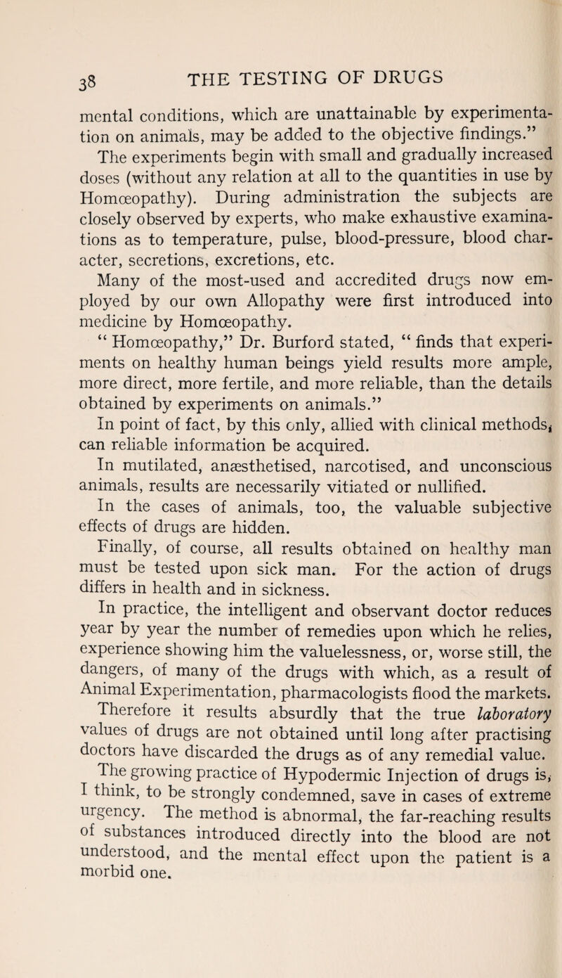 mental conditions, which are unattainable by experimenta¬ tion on animals, may be added to the objective findings.” The experiments begin with small and gradually increased doses (without any relation at all to the quantities in use by Homoeopathy). During administration the subjects are closely observed by experts, who make exhaustive examina¬ tions as to temperature, pulse, blood-pressure, blood char¬ acter, secretions, excretions, etc. Many of the most-used and accredited drugs now em¬ ployed by our own Allopathy were first introduced into medicine by Homoeopathy. “ Homoeopathy,” Dr. Burford stated, “ finds that experi¬ ments on healthy human beings yield results more ample, more direct, more fertile, and more reliable, than the details obtained by experiments on animals.” In point of fact, by this only, allied with clinical methods* can reliable information be acquired. In mutilated, anaesthetised, narcotised, and unconscious animals, results are necessarily vitiated or nullified. In the cases of animals, too, the valuable subjective effects of drugs are hidden. Finally, of course, all results obtained on healthy man must be tested upon sick man. For the action of drugs differs in health and in sickness. In practice, the intelligent and observant doctor reduces year by year the number of remedies upon which he relies, experience showing him the valuelessness, or, worse still, the dangers, of many of the drugs with which, as a result of Animal Experimentation, pharmacologists flood the markets. Therefore it results absurdly that the true laboratory values of drugs are not obtained until long after practising doctors have discarded the drugs as of any remedial value. The growing practice of Hypodermic Injection of drugs is, I think, to be strongly condemned, save in cases of extreme urgency. The method is abnormal, the far-reaching results of substances introduced directly into the blood are not undeistood, and the mental effect upon the patient is a morbid one.