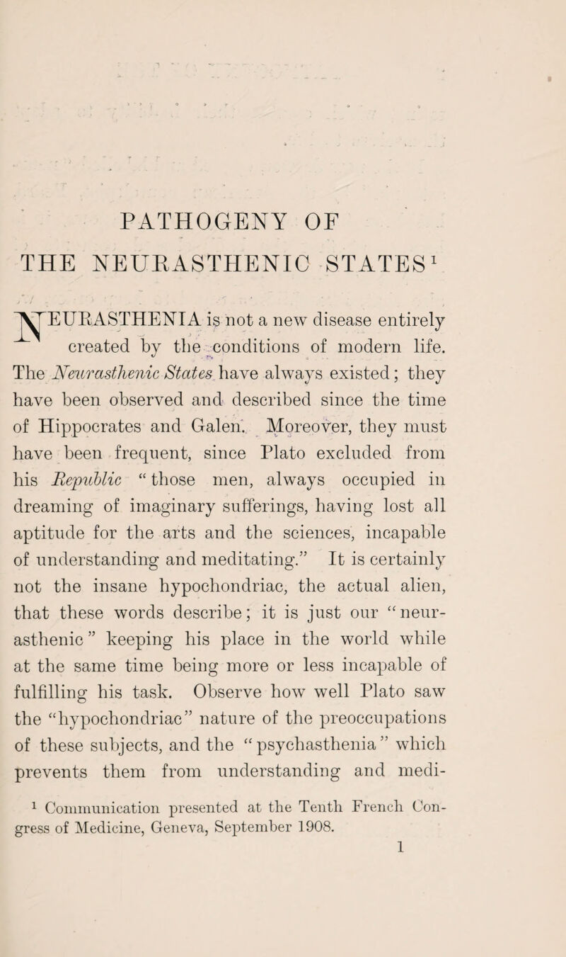 THE NEURASTHENIC STATES1 EUEASTHENIA is not a new disease entirely created by the conditions of modern life. The Neurasthenic States have always existed ; they have been observed and described since the time of Hippocrates and Galen. Moreover, they must have been frequent, since Plato excluded from his Republic “ those men, always occupied in dreaming of imaginary sufferings, having lost all aptitude for the arts and the sciences, incapable of understanding and meditating.” It is certainly not the insane hypochondriac, the actual alien, that these words describe; it is just our “ neur¬ asthenic ” keeping his place in the world while at the same time being more or less incapable of fulfilling his task. Observe how well Plato saw the “hypochondriac” nature of the preoccupations of these subjects, and the “ psychasthenia ” which prevents them from understanding and medi- 1 Communication presented at the Tenth French Con¬ gress of Medicine, Geneva, September 1908.