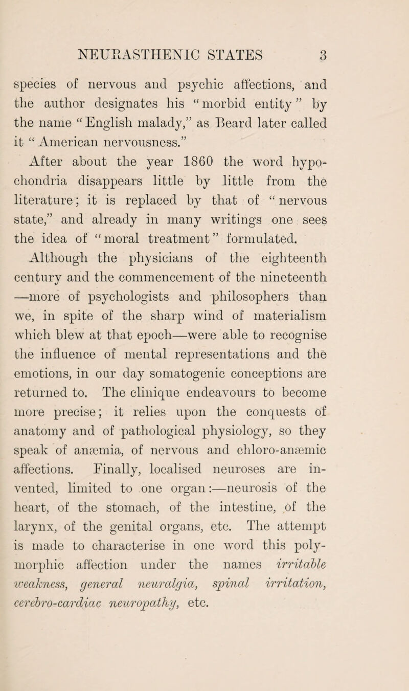 species of nervous and psychic affections, and the author designates his “ morbid entity ” by the name “ English malady,” as Beard later called it “ American nervousness.” After about the year 1860 the word hypo¬ chondria disappears little by little from the literature; it is replaced by that of “ nervous state,” and already in many writings one sees the idea of “ moral treatment ” formulated. Although the physicians of the eighteenth century and the commencement of the nineteenth —more of psychologists and philosophers than we, in spite of the sharp wind of materialism which blew at that epoch—were able to recognise the influence of mental representations and the emotions, in our day somatogenic conceptions are returned to. The clinique endeavours to become more precise; it relies upon the conquests of anatomy and of pathological physiology, so they speak of anaemia, of nervous and chloro-anaemic affections. Finally, localised neuroses are in¬ vented, limited to one organ:—neurosis of the heart, of the stomach, of the intestine, of the larynx, of the genital organs, etc. The attempt is made to characterise in one word this poly¬ morphic affection under the names irritable iveakness, general neuralgia, spinal irritation, cerebro-cardiac neuropathy, etc.