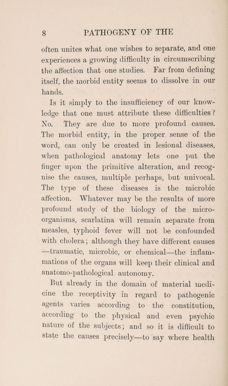 often unites what one wishes to separate, and one experiences a growing difficulty in circumscribing the affection that one studies. Ear from defining itself, the morbid entity seems to dissolve in our hands. Is it simply to the insufficiency of our know¬ ledge that one must attribute these difficulties ? No. They are due to more profound causes. The morbid entity, in the proper sense of the word, can only be created in lesional diseases, when pathological anatomy lets one put the finger upon the primitive alteration, and recog¬ nise the causes, multiple perhaps, but univocal. The type of these diseases is the microbic affection. Whatever may be the results of more profound study of the biology of the micro¬ organisms, scarlatina will remain separate from measles, typhoid fever will not be confounded with cholera; although they have different causes —traumatic, microbic, or chemical—the inflam¬ mations of the organs will keep their clinical and anatomo-pathological autonomy. But already in the domain of material medi¬ cine the receptivity in regard to pathogenic agents varies according to the constitution, according to the physical and even psychic nature of the subjects; and so it is difficult to state the causes precisely—to say where health
