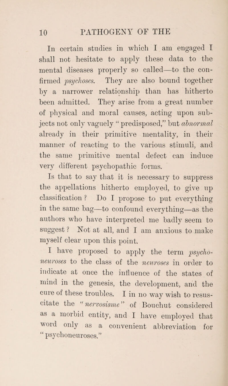 In certain studies in which I am engaged I shall not hesitate to apply these data to the mental diseases properly so called—to the con¬ firmed psychoses. They are also bound together by a narrower relationship than has hitherto been admitted. They arise from a great number of physical and moral causes, acting upon sub¬ jects not only vaguely “ predisposed,” but abnormal already in their primitive mentality, in their manner of reacting to the various stimuli, and the same primitive mental defect can induce very different psychopathic forms. Is that to say that it is necessary to suppress the appellations hitherto employed, to give up classification ? Do I propose to put everything in the same bag—to confound everything—as the authors who have interpreted me badly seem to suggest ? Not at all, and I am anxious to make myself clear upon this point. I have proposed to apply the term psycho- neuroses to the class of the neuroses in order to indicate at once the influence of the states of mind in the genesis, the development, and the cure of these troubles. I in no way wish to resus¬ citate the “nervosisme” of Bouchut considered as a morbid entity, and I have employed that void only as a convenient abbreviation for “ psychoneuroses.”