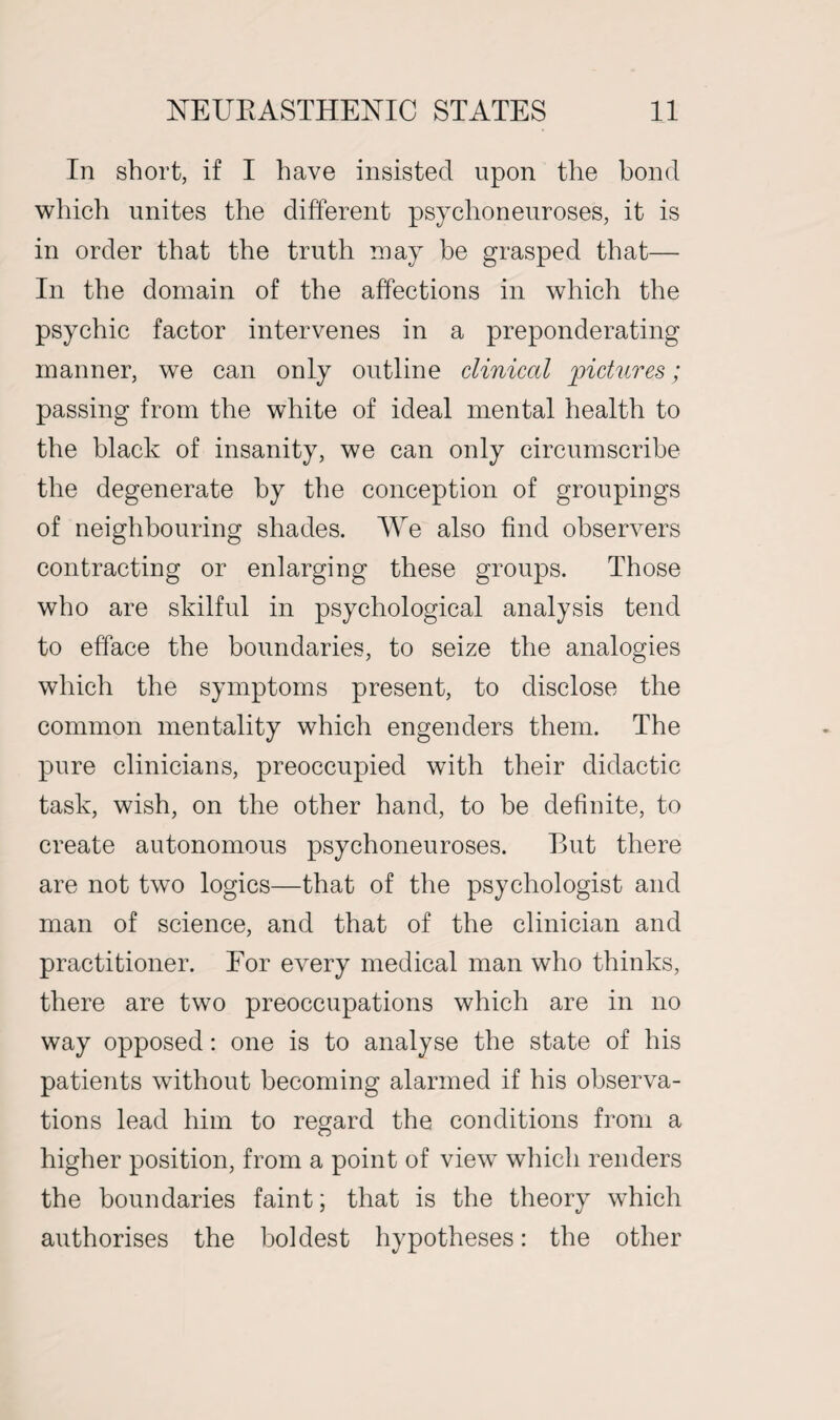 In short, if I have insisted upon the bond which unites the different psychoneuroses, it is in order that the truth may be grasped that— In the domain of the affections in which the psychic factor intervenes in a preponderating manner, we can only outline clinical pictures; passing from the white of ideal mental health to the black of insanity, we can only circumscribe the degenerate by the conception of groupings of neighbouring shades. We also find observers contracting or enlarging these groups. Those who are skilful in psychological analysis tend to efface the boundaries, to seize the analogies which the symptoms present, to disclose the common mentality which engenders them. The pure clinicians, preoccupied with their didactic task, wish, on the other hand, to be definite, to create autonomous psychoneuroses. But there are not two logics—that of the psychologist and man of science, and that of the clinician and practitioner. For every medical man who thinks, there are two preoccupations which are in no way opposed: one is to analyse the state of his patients without becoming alarmed if his observa¬ tions lead him to regard the conditions from a higher position, from a point of view which renders the boundaries faint; that is the theory which authorises the boldest hypotheses: the other