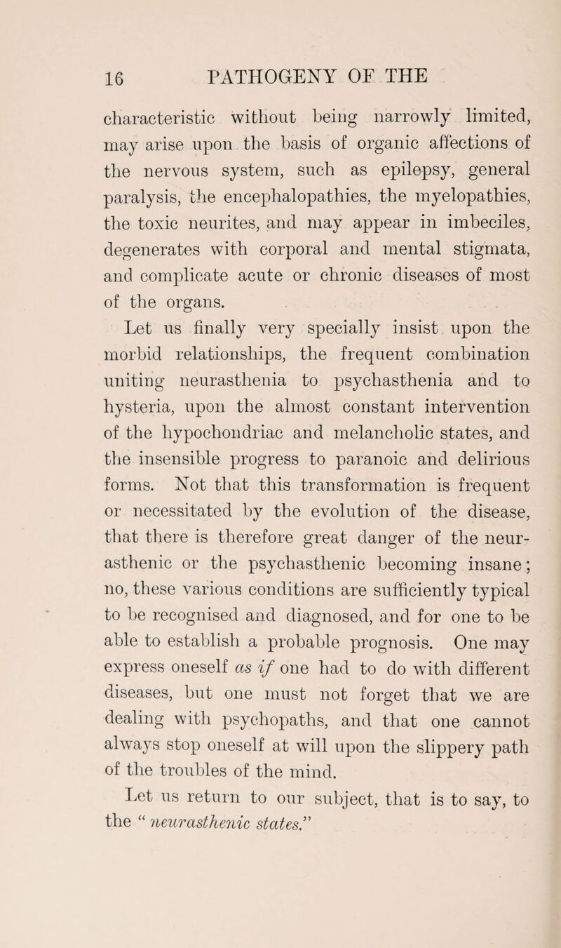 characteristic without being narrowly limited, may arise upon the basis of organic affections of the nervous system, such as epilepsy, general paralysis, the encephalopathies, the myelopathies, the toxic neurites, and may appear in imbeciles, degenerates with corporal and mental stigmata, and complicate acute or chronic diseases of most of the organs. Let us finally very specially insist upon the morbid relationships, the frequent combination uniting neurasthenia to psychasthenia and to hysteria, upon the almost constant intervention of the hypochondriac and melancholic states, and the insensible progress to paranoic and delirious forms. Not that this transformation is frequent or necessitated by the evolution of the disease, that there is therefore great danger of the neur¬ asthenic or the psychasthenic becoming insane; no, these various conditions are sufficiently typical to be recognised and diagnosed, and for one to be able to establish a probable prognosis. One may express oneself as if one had to do with different diseases, but one must not forget that we are dealing with psychopaths, and that one cannot always stop oneself at will upon the slippery path of the troubles of the mind. Let us return to our subject, that is to say, to the “neurasthenic states’’