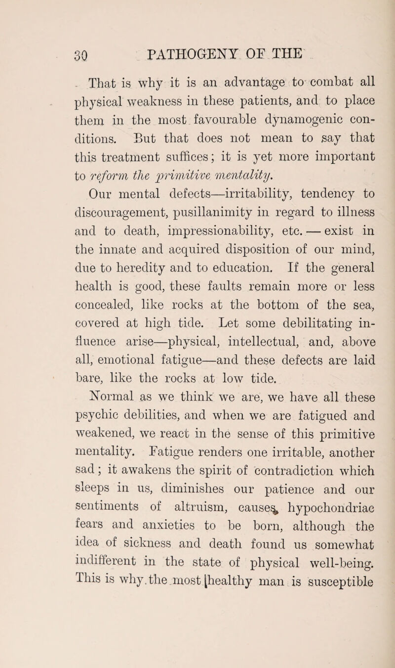 That is why it is an advantage to combat all physical weakness in these patients, and to place them in the most favourable dynamogenic con¬ ditions. But that does not mean to say that this treatment suffices; it is yet more important to reform the 'primitive mentality. Our mental defects—irritability, tendency to discouragement, pusillanimity in regard to illness and to death, impressionability, etc. — exist in the innate and acquired disposition of our mind, due to heredity and to education. If the general health is good, these faults remain more or less concealed, like rocks at the bottom of the sea, covered at high tide. Let some debilitating in¬ fluence arise—physical, intellectual, and, above all, emotional fatigue—and these defects are laid bare, like the rocks at low tide. Normal as we think we are, we have all these psychic debilities, and when we are fatigued and weakened, we react in the sense of this primitive mentality. Fatigue renders one irritable, another sad; it awakens the spirit of contradiction which sleeps in us, diminishes our patience and our sentiments of altruism, causey hypochondriac fears and anxieties to be born, although the idea of sickness and death found us somewhat indifferent in the state of physical well-being. This is why.the most [healthy man is susceptible