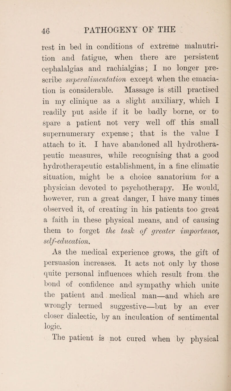 rest in becl in conditions of extreme malnutri¬ tion and fatigue, when there are persistent cephalalgias and rachialgias; I no longer pre¬ scribe silver alimentation except when the emacia¬ tion is considerable. Massage is still practised in my clinique as a slight auxiliary, which I readily put aside if it be badly borne, or to spare a patient not very well off this small supernumerary expense; that is the value I attach to it. I have abandoned all hydro thera¬ peutic measures, while recognising that a good hydrotherapeutic establishment, in a fine climatic situation, might be a choice sanatorium for a physician devoted to psychotherapy. He would, however, run a great danger, I have many times observed it, of creating in his patients too great a faith in these physical means, and of causing them to forget the task of greater importance, self-education. As the medical experience grows, the gift of persuasion increases. It acts not only by those quite personal influences which result from the bond of confidence and sympathy which unite the patient and medical man—and which are wrongly termed suggestive—but by an ever closer dialectic, by an inculcation of sentimental logic. dhe patient is not cured when by physical