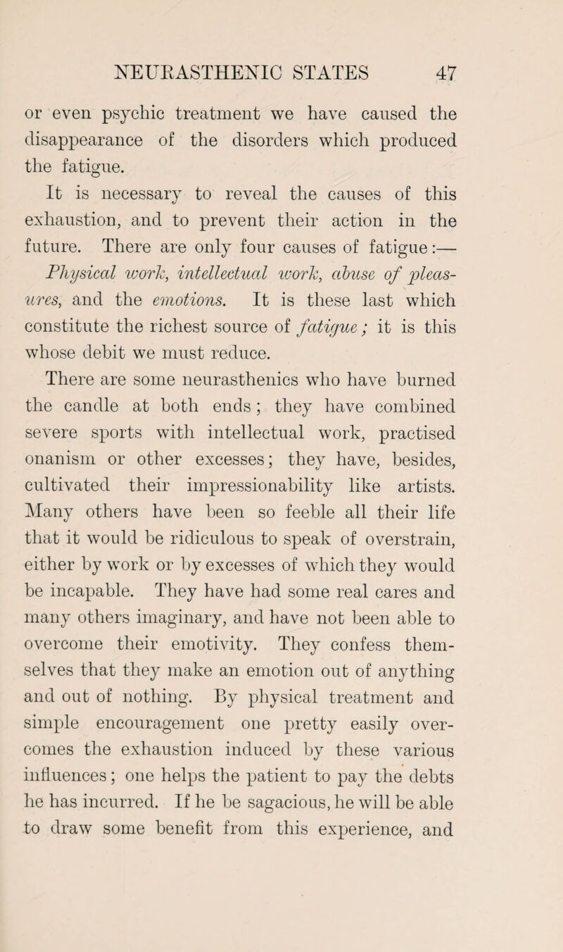 or even psychic treatment we have caused the disappearance of the disorders which produced the fatigue. It is necessary to reveal the causes of this exhaustion, and to prevent their action in the future. There are only four causes of fatigue:— Physical work, intellectual ivorlc, abuse of pleas¬ ures, and the emotions. It is these last which constitute the richest source of fatigue ; it is this whose debit we must reduce. There are some neurasthenics who have burned the candle at both ends; they have combined severe sports with intellectual work, practised onanism or other excesses; they have, besides, cultivated their impressionability like artists. Many others have been so feeble all their life that it would he ridiculous to speak of overstrain, either by work or by excesses of which they would be incapable. They have had some real cares and many others imaginary, and have not been able to overcome their emotivity. They confess them¬ selves that they make an emotion out of anything and out of nothing. By physical treatment and simple encouragement one pretty easily over¬ comes the exhaustion induced by these various influences; one helps the patient to pay the debts he has incurred. If he be sagacious, he will be able to draw some benefit from this experience, and