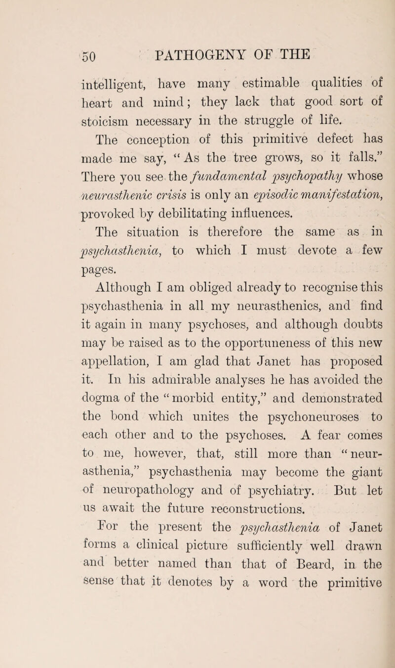 intelligent, have many estimable qualities of heart and mind; they lack that good sort of stoicism necessary in the struggle of life. The conception of this primitive defect has made me say, “ As the tree grows, so it falls.” There you see the fundamental psychopathy whose neurasthenic crisis is only an episodic manifestation, provoked by debilitating influences. The situation is therefore the same as in psychasthenia, to which I must devote a few pages. Although I am obliged already to recognise this psychasthenia in all my neurasthenics, and find it again in many psychoses, and although doubts may be raised as to the opportuneness of this new appellation, I am glad that Janet has proposed it. In his admirable analyses he has avoided the dogma of the “ morbid entity,” and demonstrated the bond which unites the psychoneuroses to each other and to the psychoses. A fear comes to me, however, that, still more than “ neur¬ asthenia,” psychasthenia may become the giant of neuropathology and of psychiatry. But let us await the future reconstructions. Eor the present the psychasthenia of Janet forms a clinical picture sufficiently well drawn and better named than that of Beard, in the sense that it denotes by a word the primitive