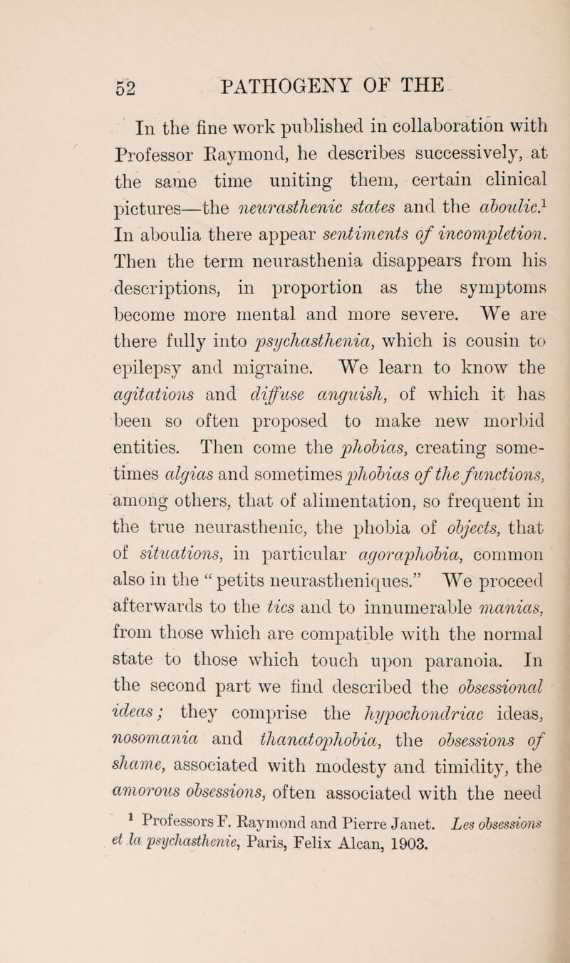 In the fine work published in collaboration with Professor Raymond, he describes successively, at the same time uniting them, certain clinical pictures—the neurasthenic states and the aboulic} In aboulia there appear sentiments of incompletion. Then the term neurasthenia disappears from his descriptions, in proportion as the symptoms become more mental and more severe. We are there fully into psychasthenia, which is cousin to epilepsy and migraine. We learn to know the agitations and diffuse anguish, of which it has been so often proposed to make new morbid entities. Then come the phobias, creating some¬ times algias and sometimes phobias of the functions, among others, that of alimentation, so frequent in the true neurasthenic, the phobia of objects, that of situations, in particular agoraphobia, common also in the “ petits neurastheniques.” We proceed afterwards to the tics and to innumerable manias, from those which are compatible with the normal state to those which touch upon paranoia. In the second part we find described the obsessional ideas; they comprise the hypochondriac ideas, nosomania and thanatophobia, the obsessions of shame, associated with modesty and timidity, the amorous obsessions, often associated with the need 1 Professors F. Raymond and Pierre Janet. Les obsessions et la psychasthenie, Paris, Felix Alcan, 1903.