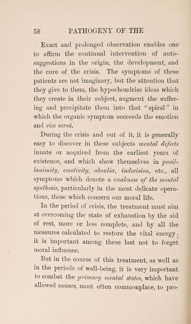 Exact and prolonged observation enables one to affirm the continual intervention of auto¬ suggestions in the origin, the development, and the cure of the crisis. The symptoms of these patients are not imaginary, but the attention that they give to them, the hypochondriac ideas which they create in their subject, augment the suffer¬ ing and precipitate them into that “ spiral ” in which the organic symptom succeeds the emotion and vice versa. During the crisis and out of it, it is generally easy to discover in these subjects mental defects innate or acquired from the earliest years of existence, and which show themselves in 'pusil¬ lanimity, emotivity, aboulia, indecision, etc., all symptoms which denote a iveakness of the mental synthesis, particularly in the most delicate opera¬ tions, those which concern our moral life. In the period of crisis, the treatment must aim at overcoming the state of exhaustion by the aid of rest, more or less complete, and by all the measures calculated to restore the vital energy. it is important among these last not to forget moral influence. But in the course of this treatment, as well as in the periods of well-being, it is very important to combat the primary mental states, which have allowed causes, most often commonplace, to pro-