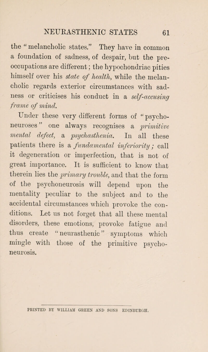 the “ melancholic states.” They have in common a foundation of sadness, of despair, but the pre¬ occupations are different; the hypochondriac pities himself over his state of health, while the melan¬ cholic regards exterior circumstances with sad¬ ness or criticises his conduct in a self-accusing frame of mincl. Under these very different forms of ‘'psycho¬ neuroses ” one always recognises a primitive mental defect, a psychasthenia. In all these patients there is a fundamental inferiority; call it degeneration or imperfection, that is not of great importance. It is sufficient to know that therein lies the primary trouble, and that the form of the psychoneurosis will depend upon the mentality peculiar to the subject and to the accidental circumstances which provoke the con¬ ditions. Let us not forget that all these mental disorders, these emotions, provoke fatigue and thus create “ neurasthenic ” symptoms which mingle with those of the primitive psycho¬ neurosis. PRINTED BY WILLIAM GREEN AND SONS EDINBURGH.