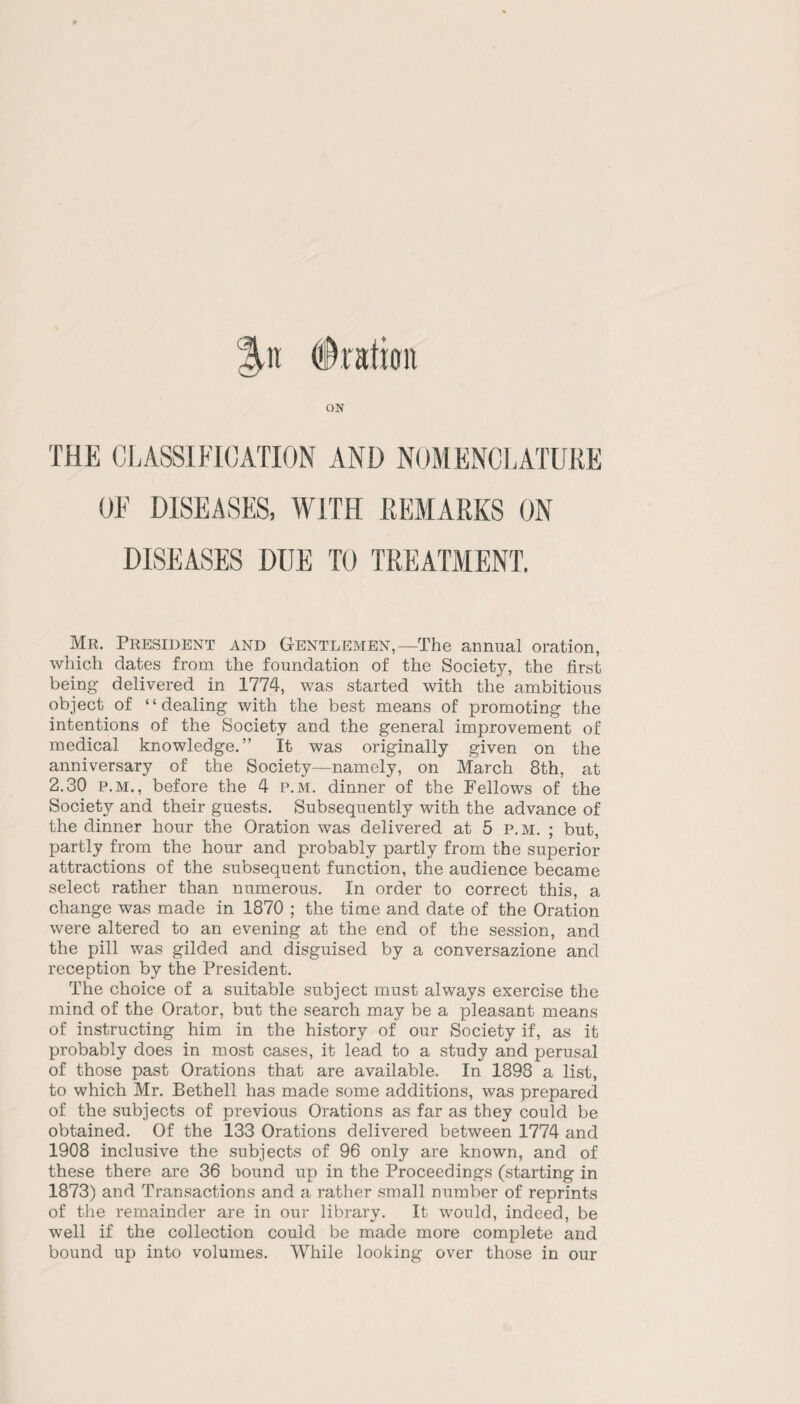 %n (Dration ON THE CLASSIFICATION AND NOMENCLATURE OF DISEASES, WITH REMARKS ON DISEASES DUE TO TREATMENT. Mr. President and Gentlemen,—The annual oration, which dates from the foundation of the Society, the first being delivered in 1774, was started with the ambitious object of “dealing with the best means of promoting the intentions of the Society and the general improvement of medical knowledge.” It was originally given on the anniversary of the Society—namely, on March 8th, at 2.30 p.m., before the 4 p.m. dinner of the Fellows of the Society and their guests. Subsequently with the advance of the dinner hour the Oration was delivered at 5 p.m. ; but, partly from the hour and probably partly from the superior attractions of the subsequent function, the audience became select rather than numerous. In order to correct this, a change was made in 1870 ; the time and date of the Oration were altered to an evening at the end of the session, and the pill was gilded and disguised by a conversazione and reception by the President. The choice of a suitable subject must always exercise the mind of the Orator, but the search may be a pleasant means of instructing him in the history of our Society if, as it probably does in most cases, it lead to a study and perusal of those past Orations that are available. In 1898 a list, to which Mr. Bethell has made some additions, was prepared of the subjects of previous Orations as far as they could be obtained. Of the 133 Orations delivered between 1774 and 1908 inclusive the subjects of 96 only are known, and of these there are 36 bound up in the Proceedings (starting in 1873) and Transactions and a rather small number of reprints of the remainder are in our library. It would, indeed, be well if the collection could be made more complete and bound up into volumes. While looking over those in our