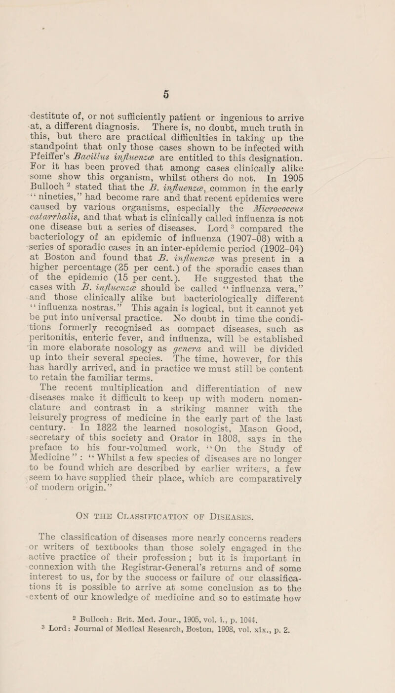 destitute of, or not sufficiently patient or ingenious to arrive at, a different diagnosis. There is, no doubt, much truth in this, but there are practical difficulties in taking up the standpoint that only those cases shown to be infected with Pfeiffer’s Bacillus injluenzce are entitled to this designation. For it has been proved that among cases clinically alike some show this organism, whilst others do not. In 1905 Bulloch 2 stated that the B. injluenzce, common in the early nineties,” had become rare and that recent epidemics were caused by various organisms, especially the Micrococcus catarrhalis, and that what is clinically called influenza is not one disease but a series of diseases. Lord 3 compared the bacteriology of an epidemic of influenza (1907-08) with a series of sporadic cases in an inter-epidemic period (1902-04) at Boston and found that B. injluenzce was present in a higher percentage (25 per cent.) of the sporadic cases than of the epidemic (15 per cent.). He suggested that the cases with B. injluenzce should be called “ influenza vera, ” and those clinically alike but bacteriologically different “ influenza nostras.” This again is logical, but it cannot yet be put into universal practice. No doubt in time the condi¬ tions formerly recognised as compact diseases, such as peritonitis, enteric fever, and influenza, will be established in more elaborate nosology as genera and will be divided up into their several species. The time, however, for this has hardly arrived, and in practice we must still be content to retain the familiar terms. The recent multiplication and differentiation of new diseases make it difficult to keep up with modern nomen¬ clature and contrast in a striking manner with the leisurely progress of medicine in the early part of the last century. In 1822 the learned nosologist, Mason Good, secretary of this society and Orator in 1808, says in the preface to his four-volumed work, “On the Study of Medicine ” : “ Whilst a few species of diseases are no longer to be found which are described by earlier writers, a few seem to have supplied their place, which are comparatively of modern origin.” On the Classification of Diseases. The classification of diseases more nearly concerns readers or writers of textbooks than those solely engaged in the active practice of their profession; but it is important in connexion with the Registrar-General’s returns and of some interest to us, for by the success or failure of our classifica¬ tions it is possible to arrive at some conclusion as to the extent of our knowledge of medicine and so to estimate how 2 Bulloch: Brit. Med. Jour., 1905, vol. i., p. 1044. 3 Lord: Journal of Medical Research, Boston, 1908, vol. xix,, p. 2.