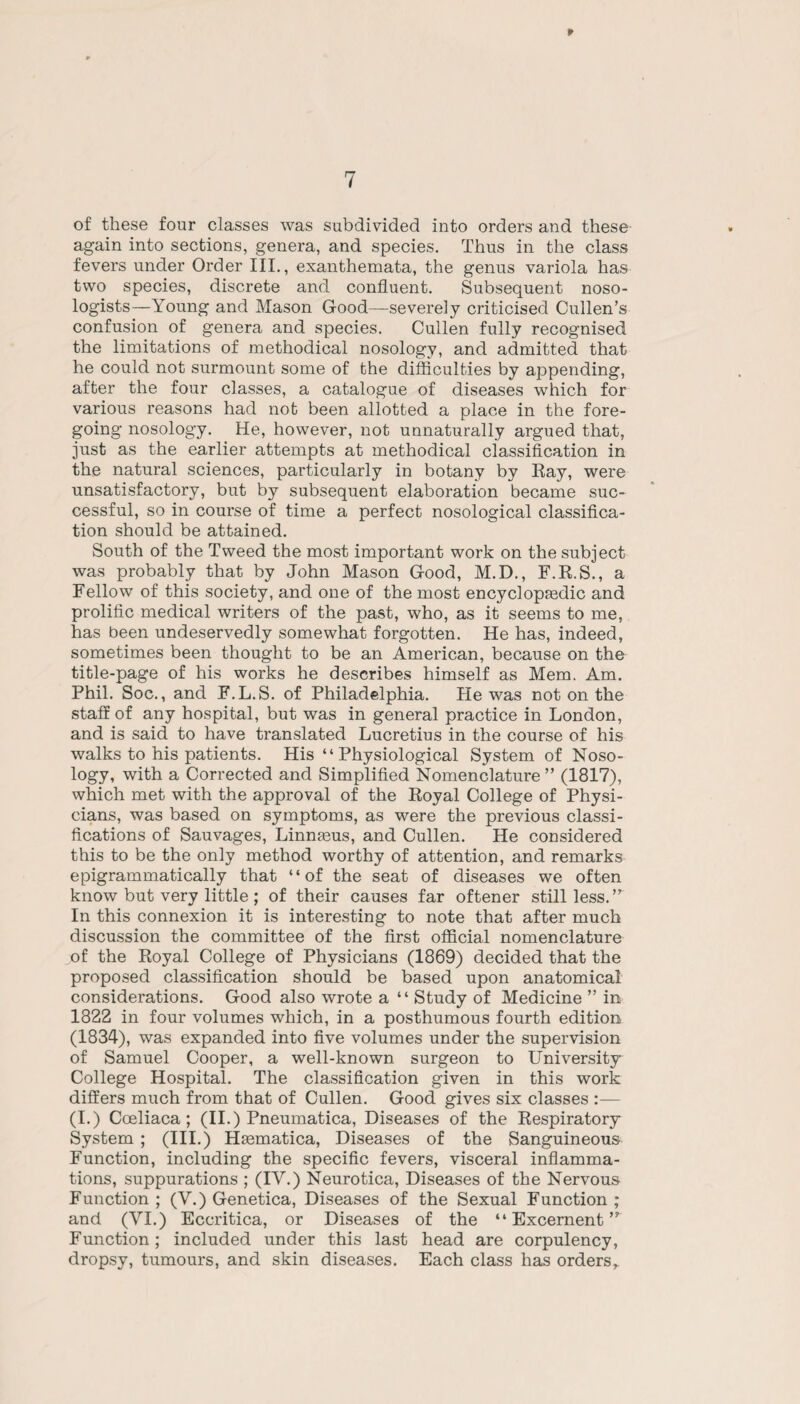 of these four classes was subdivided into orders and these again into sections, genera, and species. Thus in the class fevers under Order III., exanthemata, the genus variola has two species, discrete and confluent. Subsequent noso- logists—Young and Mason Good—severely criticised Cullen’s confusion of genera and species. Cullen fully recognised the limitations of methodical nosology, and admitted that he could not surmount some of the difficulties by appending, after the four classes, a catalogue of diseases which for various reasons had not been allotted a place in the fore¬ going nosology. He, however, not unnaturally argued that, just as the earlier attempts at methodical classification in the natural sciences, particularly in botany by Ray, were unsatisfactory, but by subsequent elaboration became suc¬ cessful, so in course of time a perfect nosological classifica¬ tion should be attained. South of the Tweed the most important work on the subject was probably that by John Mason Good, M.D., F.R.S., a Fellow of this society, and one of the most encyclopaedic and prolific medical writers of the past, who, as it seems to me, has been undeservedly somewhat forgotten. He has, indeed, sometimes been thought to be an American, because on the title-page of his works he describes himself as Mem. Am. Phil. Soc., and F.L.S. of Philadelphia. He was not on the staff of any hospital, but was in general practice in London, and is said to have translated Lucretius in the course of his walks to his patients. His “Physiological System of Noso¬ logy, with a Corrected and Simplified Nomenclature ” (1817), which met with the approval of the Royal College of Physi¬ cians, was based on symptoms, as were the previous classi¬ fications of Sauvages, Linnmus, and Cullen. He considered this to be the only method worthy of attention, and remarks epigrammatically that “of the seat of diseases we often know but very little ; of their causes far oftener still less. In this connexion it is interesting to note that after much discussion the committee of the first official nomenclature jof the Royal College of Physicians (1869) decided that the proposed classification should be based upon anatomical considerations. Good also wrote a “ Study of Medicine ” in 1822 in four volumes which, in a posthumous fourth edition (1834), was expanded into five volumes under the supervision of Samuel Cooper, a well-known surgeon to University College Hospital. The classification given in this work differs much from that of Cullen. Good gives six classes (I.) Coeliaca; (II.) Pneumatica, Diseases of the Respiratory System ; (III.) Hmmatica, Diseases of the Sanguineous Function, including the specific fevers, visceral inflamma¬ tions, suppurations ; (IV.) Neurotica, Diseases of the Nervous Function ; (V.) Genetica, Diseases of the Sexual Function ; and (VI.) Eccritica, or Diseases of the “ Excernent Function; included under this last head are corpulency, dropsy, tumours, and skin diseases. Each class has orders,.