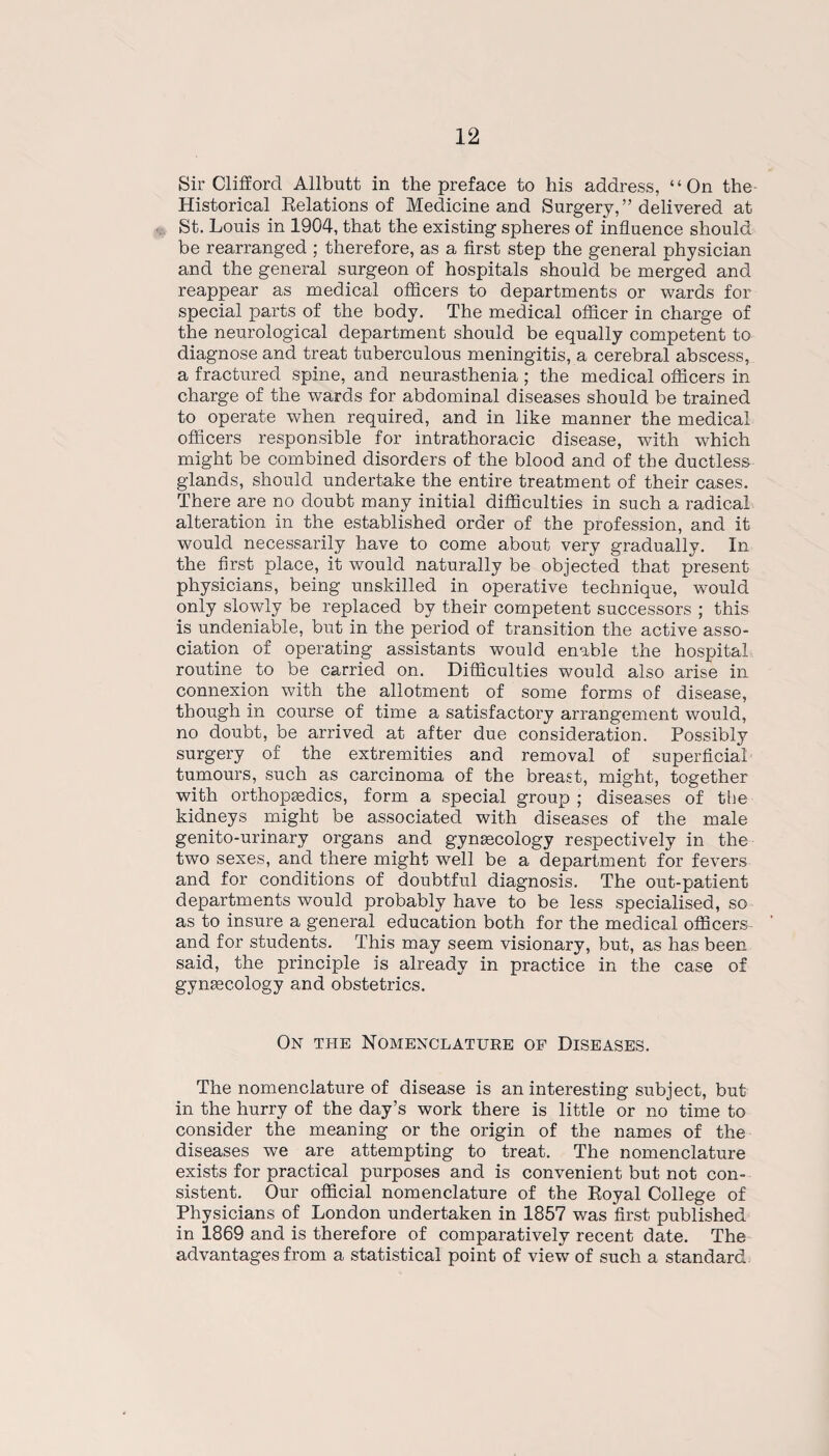 Sir Clifford Allbutt in the preface to his address, “On the Historical Relations of Medicine and Surgery,” delivered at St. Louis in 1904, that the existing spheres of influence should be rearranged ; therefore, as a first step the general physician and the general surgeon of hospitals should be merged and reappear as medical officers to departments or wards for special parts of the body. The medical officer in charge of the neurological department should be equally competent to diagnose and treat tuberculous meningitis, a cerebral abscess, a fractured spine, and neurasthenia; the medical officers in charge of the wards for abdominal diseases should be trained to operate when required, and in like manner the medical officers responsible for intrathoracic disease, with which might be combined disorders of the blood and of the ductless glands, should undertake the entire treatment of their cases. There are no doubt many initial difficulties in such a radical alteration in the established order of the profession, and it would necessarily have to come about very gradually. In the first place, it would naturally be objected that present physicians, being unskilled in operative technique, would only slowly be replaced by their competent successors ; this is undeniable, but in the period of transition the active asso¬ ciation of operating assistants would enable the hospital routine to be carried on. Difficulties would also arise in connexion with the allotment of some forms of disease, though in course of time a satisfactory arrangement would, no doubt, be arrived at after due consideration. Possibly surgery of the extremities and removal of superficial tumours, such as carcinoma of the breast, might, together with orthopedics, form a special group ; diseases of the kidneys might be associated with diseases of the male genito-urinary organs and gynecology respectively in the two sexes, and there might well be a department for fevers and for conditions of doubtful diagnosis. The out-patient departments would probably have to be less specialised, so as to insure a general education both for the medical officers and for students. This may seem visionary, but, as has been said, the principle is already in practice in the case of gynaecology and obstetrics. On the Nomenclature of Diseases. The nomenclature of disease is an interesting subject, but in the hurry of the day’s work there is little or no time to consider the meaning or the origin of the names of the diseases we are attempting to treat. The nomenclature exists for practical purposes and is convenient but not con¬ sistent. Our official nomenclature of the Royal College of Physicians of London undertaken in 1857 was first published in 1869 and is therefore of comparatively recent date. The advantages from a statistical point of view of such a standard