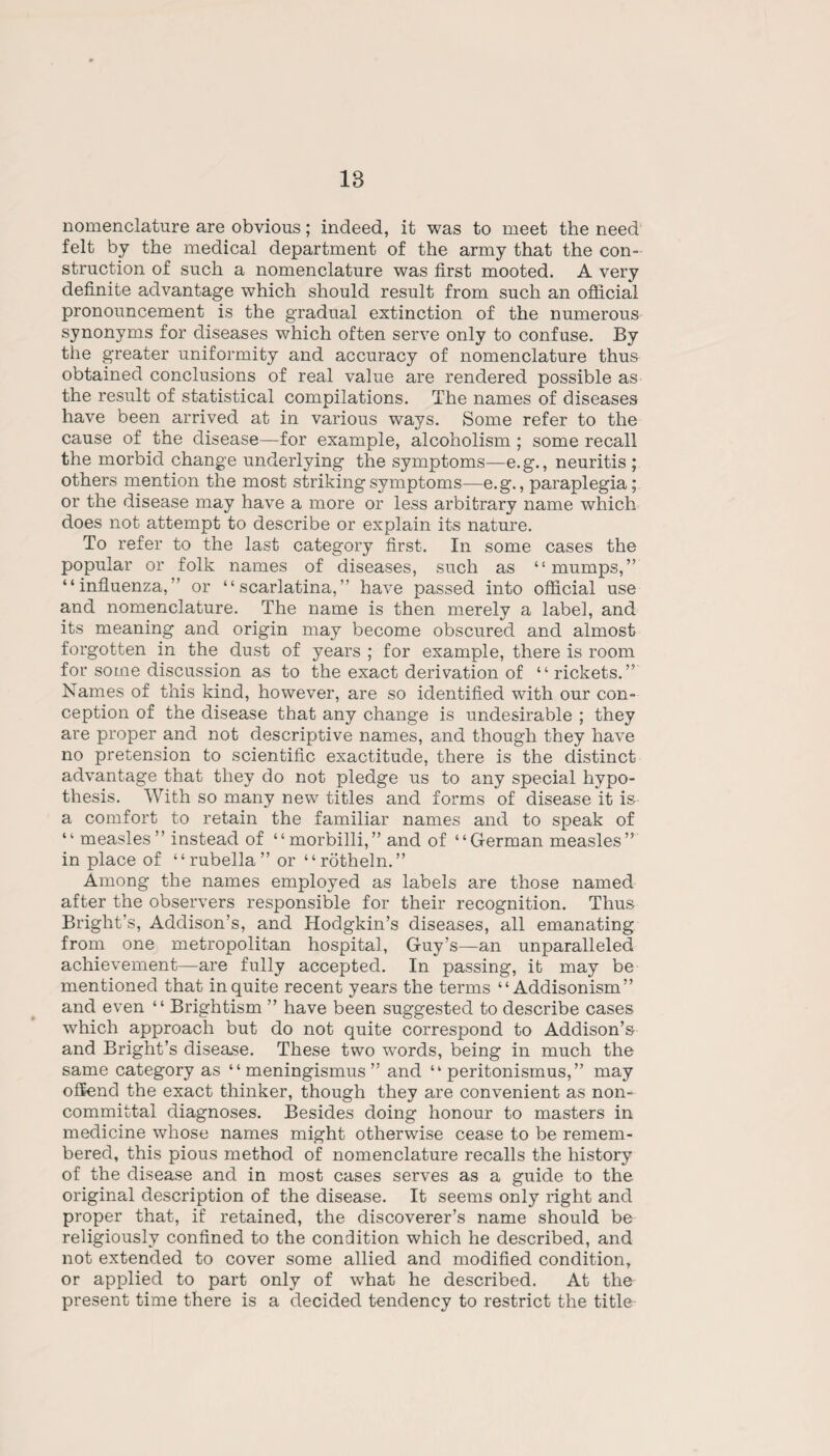 18 nomenclature are obvious; indeed, it was to meet the need felt by the medical department of the army that the con¬ struction of such a nomenclature was first mooted. A very definite advantage which should result from such an official pronouncement is the gradual extinction of the numerous synonyms for diseases which often serve only to confuse. By the greater uniformity and accuracy of nomenclature thus obtained conclusions of real value are rendered possible as the result of statistical compilations. The names of diseases have been arrived at in various ways. Some refer to the cause of the disease—for example, alcoholism; some recall the morbid change underlying the symptoms—e.g., neuritis ; others mention the most striking symptoms—e.g., paraplegia; or the disease may have a more or less arbitrary name which does not attempt to describe or explain its nature. To refer to the last category first. In some cases the popular or folk names of diseases, such as “mumps,” “influenza,” or “scarlatina,” have passed into official use and nomenclature. The name is then merely a label, and its meaning and origin may become obscured and almost forgotten in the dust of years ; for example, there is room for some discussion as to the exact derivation of “rickets.” Names of this kind, however, are so identified with our con¬ ception of the disease that any change is undesirable ; they are proper and not descriptive names, and though they have no pretension to scientific exactitude, there is the distinct advantage that they do not pledge us to any special hypo¬ thesis. With so many new titles and forms of disease it is a comfort to retain the familiar names and to speak of “ measles” instead of “morbilli,” and of “German measles” in place of “rubella” or “rotheln.” Among the names employed as labels are those named after the observers responsible for their recognition. Thus Bright’s, Addison’s, and Hodgkin’s diseases, all emanating from one metropolitan hospital, Guy’s—an unparalleled achievement—are fully accepted. In passing, it may be mentioned that in quite recent years the terms “ Addisonism” and even “ Brightism ” have been suggested to describe cases which approach but do not quite correspond to Addison’s and Bright’s disease. These two words, being in much the same category as “ meningismus ” and “ peritonismus,” may offend the exact thinker, though they are convenient as non¬ committal diagnoses. Besides doing honour to masters in medicine whose names might otherwise cease to be remem¬ bered, this pious method of nomenclature recalls the history of the disease and in most cases serves as a guide to the original description of the disease. It seems only right and proper that, if retained, the discoverer’s name should be religiously confined to the condition which he described, and not extended to cover some allied and modified condition, or applied to part only of what he described. At the present time there is a decided tendency to restrict the title