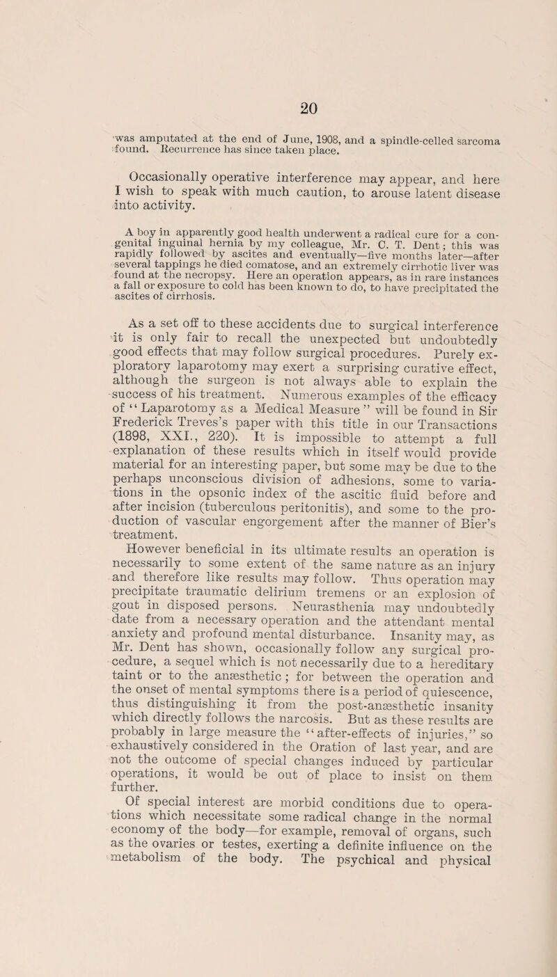 was amputated at the end of June, 1908, and a spindle-celled sarcoma found. Recurrence has since taken place. Occasionally operative interference may appear, and here I wish to speak with much caution, to arouse latent disease into activity. A boy in apparently good health underwent a radical cure for a con¬ genital inguinal hernia by my colleague, Mr. C. T. Dent; this was rapidly followed by ascites and eventually—five months later—after several tappings he died comatose, and an extremely cirrhotic liver w'as found at the necropsy. Here an operation appears, as in rare instances a fall or exposure to cold has been known to do, to have precipitated the ascites of cirrhosis. As a set off to these accidents due to surgical interference it is only fair to recall the unexpected but undoubtedly good effects that may follow surgical procedures. Purely ex¬ ploratory laparotomy may exert a surprising curative effect, although the surgeon is not always able to explain the -success of his treatment. Numerous examples of the efficacy of “Laparotomy as a Medical Measure ” will be found in Sir Frederick Treves’s paper with this title in our Transactions (1898, XXL, 220). It is impossible to attempt a full explanation of these results which in itself would provide material for an interesting paper, but some may be due to the perhaps unconscious division of adhesions, some to varia¬ tions in the opsonic index of the ascitic fluid before and after incision (tuberculous peritonitis), and some to the pro¬ duction of vascular engorgement after the manner of Bier’s treatment, However beneficial in its ultimate results an operation is necessarily to some extent of the same nature as an injury and therefore like results may follow. Thus operation may precipitate traumatic delirium tremens or an explosion of gout in disposed persons. Neurasthenia may undoubtedly date from a necessary operation and the attendant mental anxiety and profound mental disturbance. Insanity may, as Mr. Dent has shown, occasionally follow any surgical pro¬ cedure, a sequel which is not necessarily due to a hereditary taint or to the anaesthetic ; for between the operation and the onset of mental symptoms there is a period of quiescence, thus distinguishing it from the post-anaesthetic insanity which directly follows the narcosis. But as these results are probably in large measure the “after-effects of injuries,” so exhaustively considered in the Oration of last year, and are not the outcome of special changes induced by particular operations, it would be out of place to insist on them further. Of special interest are morbid conditions due to opera¬ tions which necessitate some radical change in the normal economy of the body—for example, removal of organs, such as the ovaries or testes, exerting a definite influence on the metabolism of the body. The psychical and physical