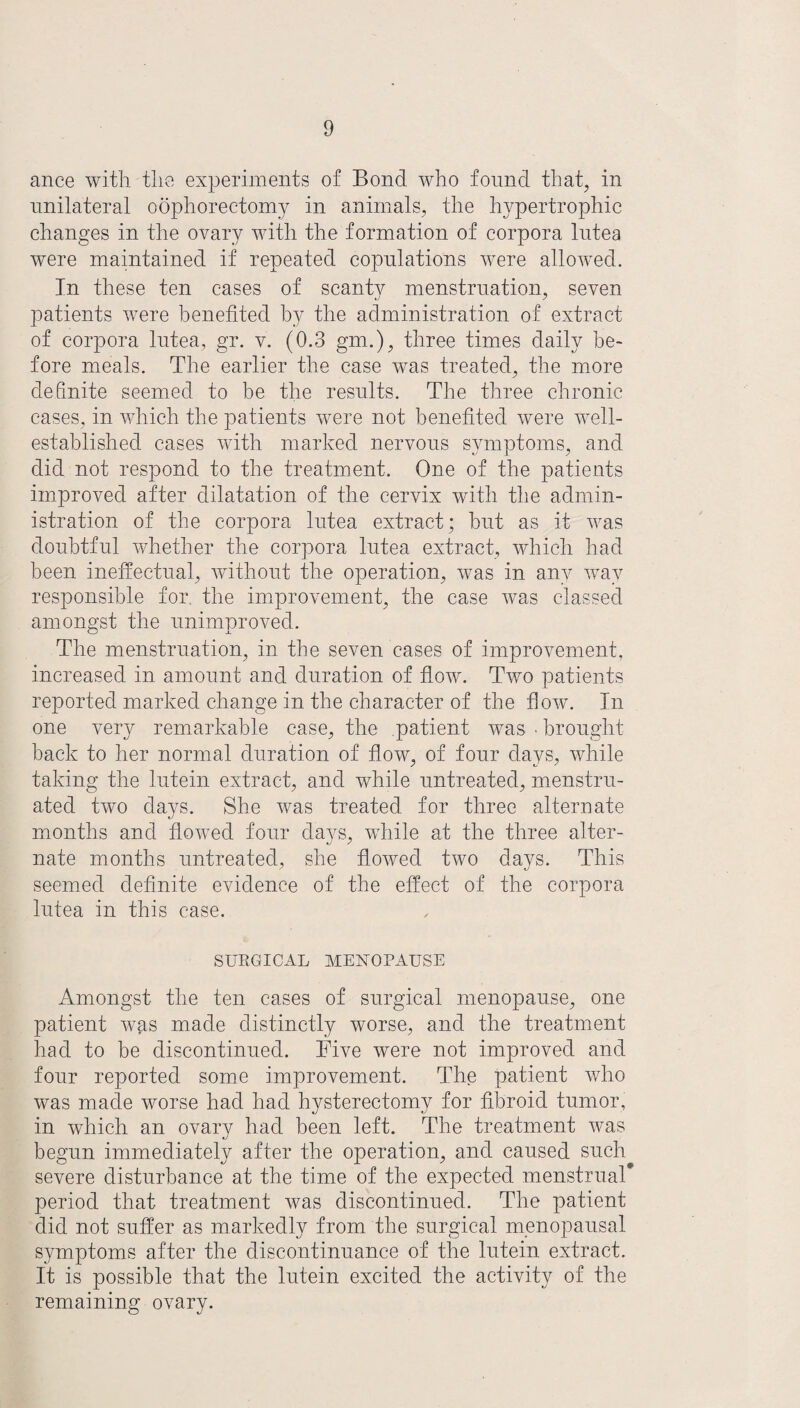 ance with the experiments of Bond who found that, in unilateral oophorectomy in animals, the hypertrophic changes in the ovary with the formation of corpora lutea were maintained if repeated copulations were allowed. In these ten cases of scanty menstruation, seven patients were benefited by the administration of extract of corpora lutea, gr. v. (0.3 gm.), three times daily be¬ fore meals. The earlier the case was treated, the more definite seemed to be the results. The three chronic cases, in which the patients were not benefited were well- established cases with marked nervous symptoms, and did not respond to the treatment. One of the patients improved after dilatation of the cervix with the admin¬ istration of the corpora lutea extract; hut as it was doubtful whether the corpora lutea extract, which had been ineffectual, without the operation, was in any way responsible for the improvement, the case was classed amongst the unimproved. The menstruation, in the seven cases of improvement, increased in amount and duration of flow. Two patients reported marked change in the character of the flow. In one very remarkable case, the patient was • brought back to her normal duration of flow, of four days, while taking the lutein extract, and while untreated, menstru¬ ated two days. She was treated for three alternate months and flowed four days, while at the three alter¬ nate months untreated, she flowed two days. This seemed definite evidence of the effect of the corpora lutea in this case. SURGICAL MENOPAUSE Amongst the ten cases of surgical menopause, one patient was made distinctly worse, and the treatment had to be discontinued. Five were not improved and four reported some improvement. The patient who was made worse had had hysterectomy for fibroid tumor, in which an ovary had been left. The treatment was begun immediately after the operation, and caused such severe disturbance at the time of the expected menstrual* period that treatment was discontinued. The patient did not suffer as markedly from the surgical menopausal symptoms after the discontinuance of the lutein extract. It is possible that the lutein excited the activity of the remaining ovary.