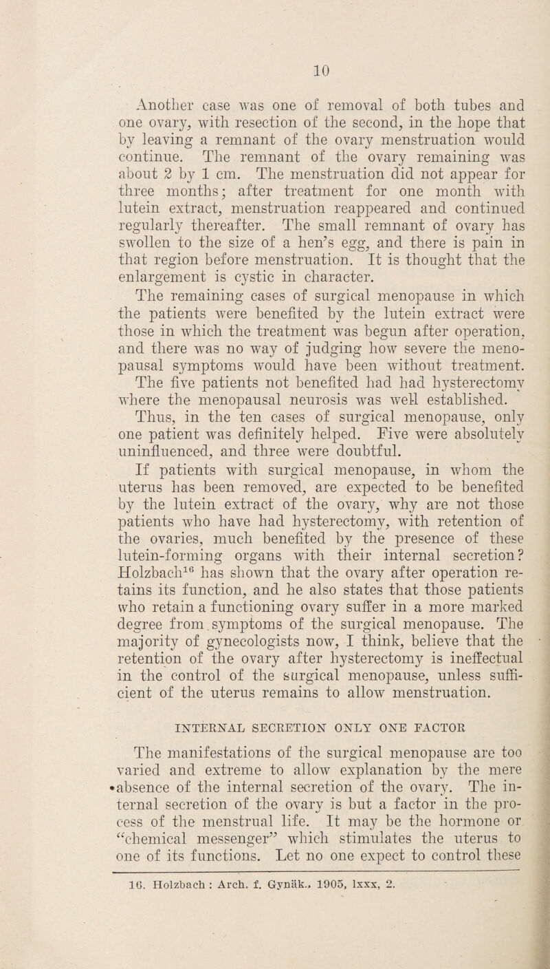 Another case was one of removal of both tubes and one ovary, with resection of the second, in the hope that by leaving a remnant of the ovary menstruation would continue. The remnant of the ovary remaining was about 2 b}^ 1 cm. The menstruation did not appear for three months; after treatment for one month with lutein extract, menstruation reappeared and continued regularly thereafter. The small remnant of ovary has swollen to the size of a hen’s egg, and there is pain in that region before menstruation. It is thought that the enlargement is cystic in character. The remaining cases of surgical menopause in which the patients were benefited by the lutein extract were those in which the treatment was begun after operation, and there was no way of judging how severe the meno¬ pausal symptoms would have been without treatment. The five patients not benefited had had hysterectomy where the menopausal neurosis was well established. Thus, in the ten cases of surgical menopause, only one patient was definitely helped. Five were absolutely uninfluenced, and three were doubtful. If patients with surgical menopause, in whom the uterus has been removed, are expected to be benefited by the lutein extract of the ovary, why are not those patients who have had hysterectomy, with retention of the ovaries, much benefited by the presence of these lutein-forming organs with their internal secretion ? Holzbach16 has shown that the ovary after operation re¬ tains its function, and he also states that those patients who retain a functioning ovary suffer in a more marked degree from symptoms of the surgical menopause. The majority of gynecologists now, I think, believe that the retention of the ovary after hysterectomy is ineffectual in the control of the surgical menopause, unless suffi¬ cient of the uterus remains to allow menstruation. INTERNAL SECRETION ONLY ONE FACTOR The manifestations of the surgical menopause are too varied and extreme to allow explanation by the mere • absence of the internal secretion of the ovary. The in¬ ternal secretion of the ovary is but a factor in the pro¬ cess of the menstrual life. It may be the hormone or “chemical messenger” which stimulates the uterus to one of its functions. Let no one expect to control these