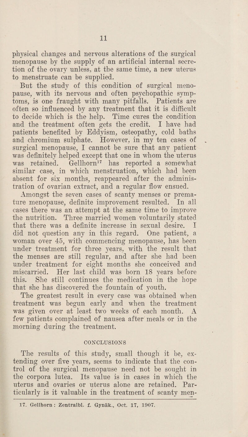 physical changes and nervous alterations of the surgical menopause by the supply of an artificial internal secre¬ tion of the ovary unless, at the same time, a new uterus to menstruate can be supplied. But the study of this condition of surgical meno¬ pause, with its nervous and often psychopathic symp¬ toms, is one fraught with many pitfalls. Patients are often so influenced by any treatment that it is difficult to decide which is the help. Time cures the condition and the treatment often gets the credit. I have had patients benefited by Eddyism, osteopathy, cold baths and chromium sulphate. However, in my ten cases of surgical menopause, I cannot be sure that any patient was definitely helped except that one in whom the uterus was retained. Gellhorn17 has reported a somewhat similar case, in which menstruation, which had been absent for six months, reappeared after the adminis¬ tration of ovarian extract, and a regular flow ensued. Amongst the seven cases of scanty menses or prema¬ ture menopause, definite improvement resulted. In all cases there was an attempt at the same time to improve the nutrition. Three married women voluntarily stated that there was a definite increase in sexual desire. I did not question any in this regard. One patient, a woman over 45, with commencing menopause, has been under treatment for three years, with the result that the menses are still regular, and after she had been under treatment for eight months she conceived and miscarried. Her last child was born 18 years before this. She still continues the medication in the hope that she has discovered the fountain of youth. The greatest result in every case was obtained when treatment was begun early and when the treatment was given over at least two weeks of each month. A few patients complained of nausea after meals or in the morning during the treatment. CONCLUSIONS The results of this study, small though it be, ex¬ tending over five years, seems to indicate that the con¬ trol of the surgical menopause need not be sought in the corpora lutea. Its value is in cases in which the uterus and ovaries or uterus alone are retained. Par¬ ticularly is it valuable in the treatment of scanty men- 17. Gellhorn : Zentralbl. f. Gynak., Oct. 17, 1907.
