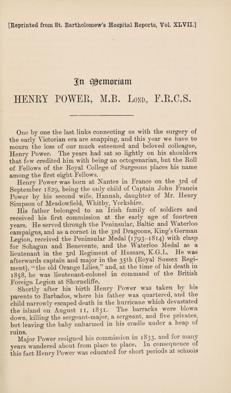 [Reprinted from St, Bartholomew’s Hospital Reports, Vol. XLVII.] 3in afjemoriam HENRY POWER, M.B. Lond., E.R.C.S. One by one the last links connecting us with the surgery of the early Victorian era are snapping, and this year we have to mourn the loss of our much esteemed and beloved colleague, Henry Power. The years had sat so lightly on his shoulders that few credited him with being an octogenarian, but the Roll of Fellows of the Royal College of Surgeons places his name among the first eight Fellows. Henry Power was born at Nantes in France on the 3rd of September 1829, being the only child of Captain John Francis Power by his second wife, Hannah, daughter of Mr. Henry Simpson of Meadowfield, Whitby, Yorkshire. His father belonged to an Irish family of soldiers and received his first commission at the early age of fourteen years. He served through the Peninsular, Baltic and Waterloo campaigns, and as a cornet in the 3rd Dragoons, King s German Legion, received the Peninsular Medal (1793-1814) with clasp for Sohagun and Benevente, and the Waterloo Medal as a lieutenant in the 3rd Regiment of Hussars, K.G.L. He was afterwards captain and major in the 35^ (R°yal Sussex Regi¬ ment), “the old Orange Lilies,” and, at the time of his death in 1858, he was lieutenant-colonel in command of the British Foreign Legion at Shorncliffe. Shortly after his birth Henry Power was taken by his parents to Barbados, where his father was quartered, and the child narrowly escaped death in the hurricane which devastated the island on August II, 1831. The barracks were blown down, killing the sergeant-major, a sergeant, and five privates, but leaving the baby unharmed in his cradle under a heap of ruins. Major Power resigned his commission in 1833> and for many years wandered about from place to place. In consequence of this fact Henry Power was educated for short periods at schools