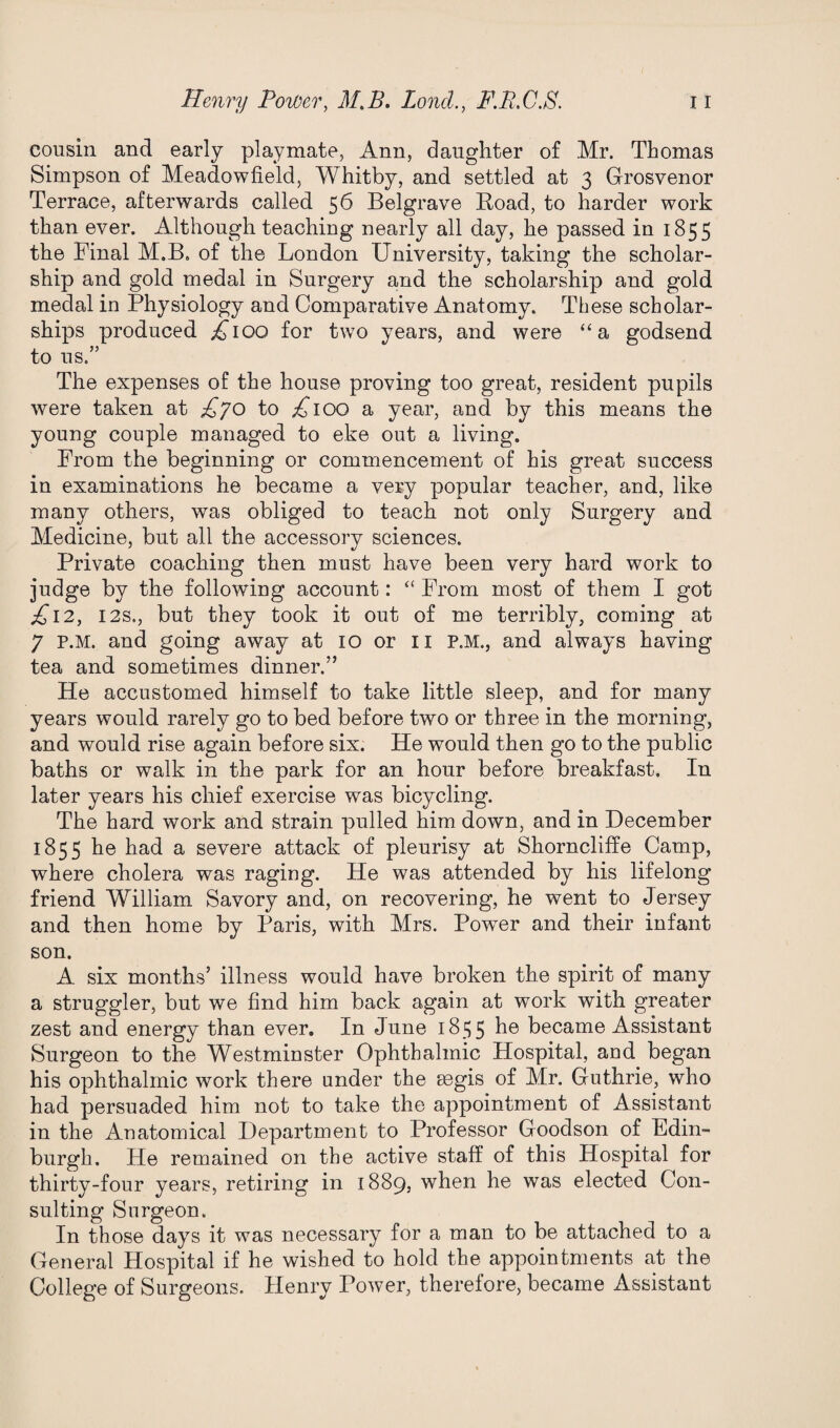 cousin and early playmate, Ann, daughter of Mr. Thomas Simpson of Meadowfield, Whitby, and settled at 3 Grosvenor Terrace, afterwards called 56 Belgrave Road, to harder work than ever. Although teaching nearly all day, he passed in 1855 the Final M.B. of the London University, taking the scholar¬ ship and gold medal in Surgery and the scholarship and gold medal in Physiology and Comparative Anatomy. These scholar¬ ships produced ^100 for two years, and were “a godsend to us.” The expenses of the house proving too great, resident pupils were taken at £70 to £100 a year, and by this means the young couple managed to eke out a living. From the beginning or commencement of his great success in examinations he became a very popular teacher, and, like many others, was obliged to teach not only Surgery and Medicine, but all the accessory sciences. Private coaching then must have been very hard work to judge by the following account: “ From most of them I got £12, 12s., but they took it out of me terribly, coming at 7 P.M. and going away at 10 or n P.M., and always having tea and sometimes dinner.” He accustomed himself to take little sleep, and for many years would rarely go to bed before two or three in the morning, and would rise again before six. He would then go to the public baths or walk in the park for an hour before breakfast. In later years his chief exercise was bicycling. The hard work and strain pulled him down, and in December 1855 he had a severe attack of pleurisy at Shorncliffe Camp, where cholera was raging. He was attended by his lifelong friend William Savory and, on recovering, he went to Jersey and then home by Paris, with Mrs. Power and their infant son. A six months5 illness would have broken the spirit of many a struggler, but we find him back again at work with greater zest and energy than ever. In June 1855 he became Assistant Surgeon to the Westminster Ophthalmic Hospital, and began his ophthalmic work there under the aegis of Mr. Guthrie, who had persuaded him not to take the appointment of Assistant in the Anatomical Department to Professor Goodson of Edin¬ burgh. He remained on the active staff of this Hospital for thirty-four years, retiring in 1889, when he was elected Con¬ sulting Surgeon. In those days it was necessary for a man to be attached to a General Hospital if he wished to hold the appointments at the College of Surgeons. Henry Power, therefore, became Assistant