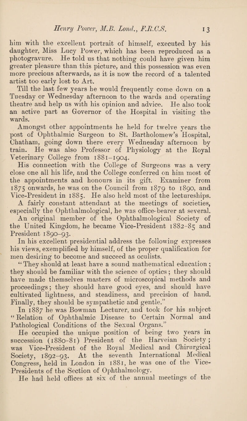 him with the excellent portrait of himself, executed by his daughter, Miss Lucy Power, which has been reproduced as a photogravure. He told us that nothing could have given him greater pleasure than this picture, and this possession was even more precious afterwards, as it is now the record of a talented artist too early lost to Art. Till the last few years he would frequently come down on a Tuesday or Wednesday afternoon to the wards and operating theatre and help us with his opinion and advice. He also took an active part as Governor of the Hospital in visitiug the wards. Amongst other appointments he held for twelve years the post of Ophthalmic Surgeon to St. Bartholomew’s Hospital, Chatham, going down there every Wednesday afternoon by train. He was also Professor of Physiology at the Royal Veterinary College from 1881-1904. His connection with the College of Surgeons was a very close one all his life, and the College conferred on him most of the appointments and honours in its gift. Examiner from 1875 onwards, he was on the Council from 1879 to 1890, and Vice-President in 1885. He also held most of the lectureships. A fairly constant attendant at the meetings of societies, especially the Ophthalmological, he was office-bearer at several. An original member of the Ophthalmological Society of the United Kingdom, he became Vice-President 1882-85 and President 1890-93. In his excellent presidential address the following expresses his views, exemplified by himself, of the proper qualification for men desiring to become and succeed as oculists. “ They should at least have a sound mathematical education ; they should be familiar with the science of optics; they should have made themselves masters of microscopical methods and proceedings; they should have good eyes, and should have cultivated lightness, and steadiness, and precision of hand. Finally, they should be sympathetic and gentle.” In 1887 he was Bowman Lecturer, and took for his subject “ Relation of Ophthalmic Disease to Certain Normal and Pathological Conditions of the Sexual Organs.” He occupied the unique position of being two years in succession (1880-81) President of the Harveian Society; was Vice-President of the Royal Medical and Chirurgical Society, 1892-93. At the seventh International Medical Congress, held in London in 1881, he was one of the Vice- Presidents of the Section of Ophthalmology. He had held offices at six of the annual meetings of the