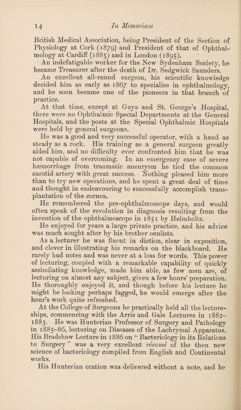 British Medical Association, being President of the Section of Physiology at Cork (1879) and President of that of Ophthal¬ mology at Cardiff (1885) and in London (1895). An indefatigable worker for the New Sydenham Society, he became Treasurer after the death of Dr. Sedgwick Saunders. An excellent all-round surgeon, his scientific knowledge decided him as early as 1867 t° specialise in ophthalmology, and he soon became one of the pioneers in that branch of practice. At that time, except at Guys and St. George’s Hospital, there were no Ophthalmic Special Departments at the General Hospitals, and the posts at the Special Ophthalmic Hospitals were held by general surgeons. He was a good and very successful operator, with a hand as steady as a rock. His training as a general surgeon greatly aided him, and no difficulty ever confronted him that he was not capable of overcoming. In an emergency case of severe haemorrhage from traumatic aneurysm he tied the common carotid artery with great success. Nothing pleased him more than to try new operations, and he spent a great deal of time and thought in endeavouring to successfully accomplish trans¬ plantation of the cornea. He remembered the pre-ophthalmoscope days, and would often speak of the revolution in diagnosis resulting from the invention of the ophthalmoscope in 1851 by Helmholtz. He enjoyed for years a large private practice, and his advice was much sought after by his brother oculists. As a lecturer he was fluent in diction, clear in exposition, and clever in illustrating his remarks on the blackboard. He rarely had notes and was never at a loss for words. This power of lecturing, coupled with a remarkable capability of quickly assimilating knowledge, made him able, as few men are, of lecturing on almost any subject, given a few hours’ preparation. He thoroughly enjoyed it, and though before his lecture he might be looking perhaps fagged, he would emerge after the hour’s work quite refreshed. At the College of Surgeons he practically held all the lecture¬ ships, commencing with the Arris and Gale Lectures in 1882- 1883. He was Hunterian Professor of Surgery and Pathology in 1885-86, lecturing on Diseases of the Lachrymal Apparatus. His Bradshaw Lecture in 1886 on “ Bacteriology in its Relations to Surgery ” was a very excellent resume of the then new science of bacteriology compiled from English and Continental works. His Hunterian oration was delivered without a note, and he