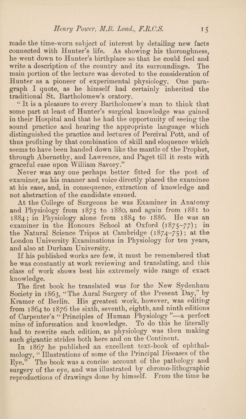 made the time-worn subject of interest by detailing new facts connected with Hunter’s life. As showing his thoroughness, he went down to Hunter’s birthplace so that he could feel and write a description of the country and its surroundings. The main portion of the lecture was devoted to the consideration of Hunter as a pioneer of experimental physiology. One para¬ graph I quote, as he himself had certainly inherited the traditional St. Bartholomew’s oratory. “ It is a pleasure to every Bartholomew’s man to think that some part at least of Hunter’s surgical knowledge was gained in their Hospital and that he had the opportunity of seeing the sound practice and hearing the appropriate language which distinguished the practice and lectures of Percival Pott, and of thus profiting by that combination of skill and eloquence which seems to have been handed down like the mantle of the Prophet, through Abernethy, and Lawrence, and Paget till it rests with graceful ease upon William Savory.” Never was any one perhaps better fitted for the post of examiner, as his manner and voice directly placed the examinee at his ease, and, in consequence, extraction of knowledge and not abstraction of the candidate ensued. At the College of Surgeons he was Examiner in Anatomy and Physiology from 1875 to 1880, and again from 1881 to 1884; in Physiology alone from 1884 to 1886. He was an examiner in the Honours School at Oxford (1875-77); in the Natural Science Tripos at Cambridge (1874-75); at the London University Examinations in Physiology for ten years, and also at Durham University. If his published works are few, it must be remembered that he was constantly at work reviewing and translating, and this class of work shows best his extremely wide range of exact knowledge. The first book he translated was for the New Sydenham Society in 1863, “The Aural Surgery of the Present Day,” by Kramer of Berlin. His greatest work, however, was editing from 1864 to 1876 the sixth, seventh, eighth, and ninth editions of Carpenter’s ‘‘Principles of Human Physiology”—a perfect mine of information and knowledge. To do this he literally had to rewrite each edition, as physiology was then making such gigantic strides both here and on the Continent. In 1867 he published an excellent text-book of ophthal¬ mology, “ Illustrations of some of the Principal Diseases of the Eye.” The book was a concise account of the pathology and surgery of the eye, and was illustrated by chromo-lithographic reproductions of drawings done by himself. From the time he