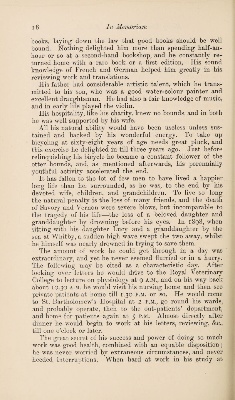 books, laying down the law that good books should be well bound. Nothing delighted him more than spending half-an- hour or so at a second-hand bookshop, and he constantly re¬ turned home with a rare book or a first edition. His sound knowledge of French and German helped him greatly in his reviewing work and translations. His father had considerable artistic talent, which he trans¬ mitted to his son, who was a good water-colour painter and excellent draughtsman. He had also a fair knowledge of music, and in early life played the violin. His hospitality, like his charity, knew no bounds, and in both he was well supported by his wife. All his natural ability would have been useless unless sus¬ tained and backed by his wonderful energy. To take up bicycling at sixty-eight years of age needs great pluck, and this exercise he delighted in till three years ago. Just before relinquishing his bicycle he became a constant follower of the otter hounds, and, as mentioned afterwards, his perennially youthful activity accelerated the end. It has fallen to the lot of few men to have lived a happier long life than he, surrounded, as he was, to the end by his devoted wife, children, and grandchildren. To live so long the natural penalty is the loss of many friends, and the death of Savory and Vernon were severe blows, but incomparable to the tragedy of his life—the loss of a beloved daughter and granddaughter by drowning before his eyes. In 1898, when sitting with his daughter Lucy and a granddaughter by the sea at Whitby, a sudden high wave swept the two away, whilst he himself was nearly drowned in trying to save them. The amount of work he could get through in a day was extraordinary, and yet he never seemed flurried or in a hurry. The following may be cited as a characteristic day. After looking over letters he would drive to the Royal Veterinary College to lecture on physiology at 9 A.M., and on his way back about 10.30 A.M. he would visit his nursing home and then see- private patients at home till 1.30 P.M. or so. He would come to St. Bartholomew’s Hospital at 2 P.M., go round his wards, and probably operate, then to the out-patients’ department, and home for patients again at 5 P.M. Almost directly after dinner he would begin to work at his letters, reviewing, &c., till one o’clock or later. The great secret of his success and power of doing so much work was good health, combined with an equable disposition ; he was never worried by extraneous circumstances, and never heeded interruptions. When hard at work in his study at