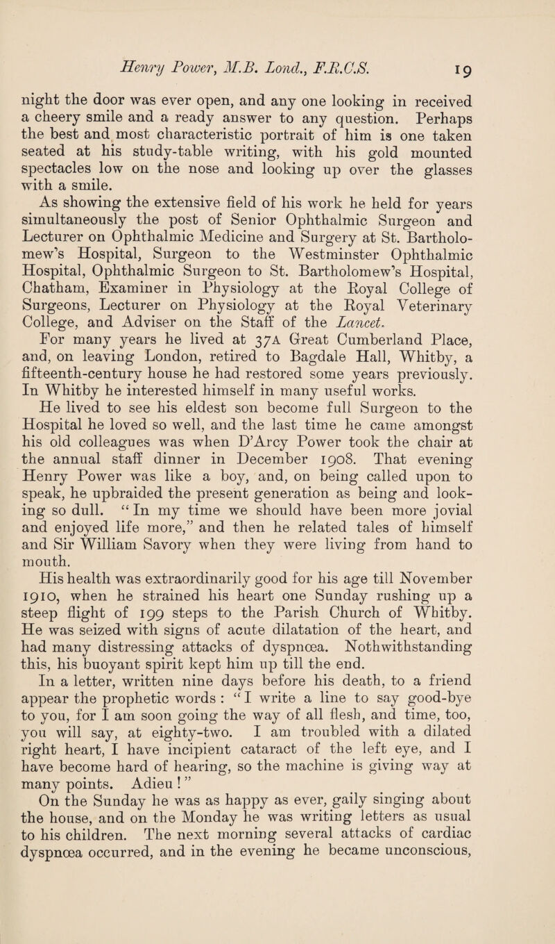 night the door was ever open, and any one looking in received a cheery smile and a ready answer to any question. Perhaps the best and most characteristic portrait of him is one taken seated at his study-table writing, with his gold mounted spectacles low on the nose and looking up over the glasses with a smile. As showing the extensive field of his work he held for years simultaneously the post of Senior Ophthalmic Surgeon and Lecturer on Ophthalmic Medicine and Surgery at St. Bartholo¬ mew’s Hospital, Surgeon to the Westminster Ophthalmic Hospital, Ophthalmic Surgeon to St. Bartholomew’s Hospital, Chatham, Examiner in Physiology at the Eoyal College of Surgeons, Lecturer on Physiology at the Royal Veterinary College, and Adviser on the Staff of the Lancet. For many years he lived at 37A Great Cumberland Place, and, on leaving London, retired to Bagdale Hall, Whitby, a fifteenth-century house he had restored some years previously. In Whitby he interested himself in many useful works. He lived to see his eldest son become full Surgeon to the Hospital he loved so well, and the last time he came amongst his old colleagues was when D’Arcy Power took the chair at the annual staff dinner in December 1908. That evening Henry Power was like a boy, and, on being called upon to speak, he upbraided the present generation as being and look¬ ing so dull. “In my time we should have been more jovial and enjoyed life more,” and then he related tales of himself and Sir William Savory when they were living from hand to mouth. His health was extraordinarily good for his age till November 1910, when he strained his heart one Sunday rushing up a steep flight of 199 steps to the Parish Church of Whitby. He was seized with signs of acute dilatation of the heart, and had many distressing attacks of dyspnoea. Noth withstanding this, his buoyant spirit kept him up till the end. In a letter, written nine days before his death, to a friend appear the prophetic words : “ I write a line to say good-bye to you, for I am soon going the way of all flesh, and time, too, you will say, at eighty-two. I am troubled with a dilated right heart, I have incipient cataract of the left eye, and I have become hard of hearing, so the machine is giving way at many points. Adieu ! ” On the Sunday he was as happy as ever, gaily singing about the house, and on the Monday he was writing letters as usual to his children. The next morning several attacks of cardiac dyspnoea occurred, and in the evening he became unconscious,
