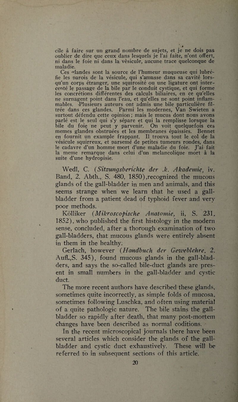 die a faire sur un grand nombre de sujets, et je ne dois pas oublier de dire que ceux dans lesquels je l’ai faite, n’ont offert, ni dans le foie ni dans la vesicule, aucune trace quelconque de maladie. Ces 'dandes sont la source de rhumeur muqueuse qui lubre- fie les oarois de la vesicule, qui s’am&sse dans sa cavite lors- qu’un corps etranger, une squirosite ou une ligature ont inter¬ cede le passage de la bile par le cionduit cystique, et qui forme les concretions differentes des calculs biliaires, en ce qu’elles ne surnagent point dans l’eau, et qu’elles ne sont point inflam¬ mables. Pflusieurs auteurs ont admis une bile particuliere fil- tree dans ces glandes. Parmi les modernes, Van Swieten a surtout defendu cette opinion; mais le mucus dont nous avons parle est le seul qui s’y separe et qui la remplisse lorsque la bile du foie ne peut y parvenir. On voit quelquefois ces memes glandes obstruees et les membranes epaissies. Bennet en fournit un example frappant. II trouva tout le col de la vesicule squirreux, et parseme de petites tumeurs rondes, dans le cadavre d’un homme mort d’une maladie du foie. J’ai fait la meme remarque dans celui d’un melancolique mort a la suite d’une hydropisie. Wedl, C. (Sitzwngsb eric kte der .k. Akademie, iv. Band, 2. Abth., S. 480, 1850),recognized the mucous glands of the gall-bladder in men and animals, and this seems strange when we learn that he used a gall¬ bladder from a patient dead of typhoid fever and very poor methods. Kolliker (Mikroscopische Anatomic, ii, S. 231, 1852), who published the first histology in the modern sense, concluded, after a thorough examination of two gall-bladders, that mucous glands were entirely absent in them in the healthy. Gerlach, however (Handbuch der Gezueblehre, 2. Aufl.,S. 345), found mucous glands in the gall-blad¬ ders, and says the so-called bile-duct glands are pres¬ ent in small numbers in the gall-bladder and cystic duct. The more recent authors have described these glands, sometimes quite incorrectly, as simple folds of mucosa, sometimes following Luschka, and often using material of a quite pathologic nature. The bile stains the gall¬ bladder so rapidly after death, that many post-mortem changes have been described as normal coditions. In the recent microscopical journals there have been several articles which consider the glands of the gall¬ bladder and cystic duct exhaustively. These will be referred to in subsequent sections of this article.