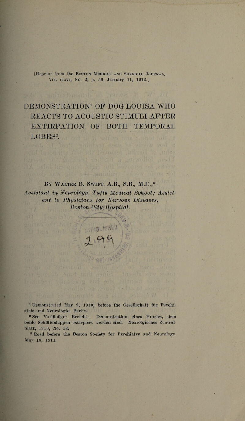 [.Reprint from the Boston Medical and Surgical Journal, Vol. clxvi, No. 2, p. 56, January 11, 1912.] DEMONSTRATION1 OF DOG LOUISA WHO REACTS TO ACOUSTIC STIMULI AFTER EXTIRPATION OF BOTH TEMPORAL LOBES2. By Walter B. Swift, A.B., S.B., M.D.,* Assistant in Neurology, Tufts Medical School; Assist¬ ant to Physicians for Nervous Diseases, Boston City Hospital. 1 Demonstrated May 9, 1910, before the Gesellschaft fiir Psychi¬ atric und Neurologie, Berlin. 2 See Vorlaufiger Bericht: Demonstration eines Hundes, dem beide Sehlafenlappen extirpiert worden sind. Neurol gisches Zentral- blatt, 1910, No. 13. * Read before the Boston Society for Psychiatry and Neurology. May 18, 1911.