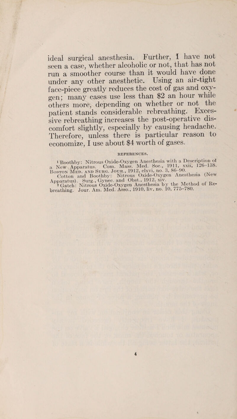 ideal surgical anesthesia. Further, I have not seen a case, whether alcoholic or not, that has not run a smoother course than it would have done under any other anesthetic. Using an air-tight face-piece greatly reduces the cost of gas and oxy¬ gen; many cases use less than $2 an hour while others more, depending on whether or not the patient stands considerable rebreathing. Exces¬ sive rebreathing increases the post-operative dis¬ comfort slightly, especially by causing headache. Therefore, unless there is particular reason to economize, I use about $4 worth of gases. REFERENCES. 1 Boothby: Nitrous Oxide-Oxygen Anesthesia with a Description oi a Now Apparatus. Com. Mass. Med. Soc., 1911, xxji, 126—loo. Boston Med. and Surg. Jour., 1912, clxvi, no. 3, 86-90. Cotton and Boothby: Nitrous Oxide-Oxygen Anesthesia (New Apparatus). Surg., Gynec. and Obst., 1912, xiv. , , f ,, 2 Gatch: Nitrous Oxide-Oxygen Anesthesia by the Method ol Be- breathing. Jour. Am. Med. Asso., 1910, liv, no. 10, 7/5—780.