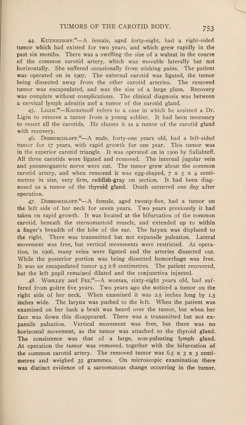 44. Kuznetsoff.30—A female, aged forty-eight, had a right-sided tumor which had existed for two years, and which grew rapidly in the past six months. There was a swelling the size of a walnut in the course of the common carotid artery, which was movable laterally but not horizontally. She suffered occasionally from sticking pains. The patient was operated on in 1907. The external carotid was ligated, the tumor being dissected away from the other carotid arteries. The removed tumor was encapsulated, and was the size of a large plum. Recovery was complete without complications. The clinical diagnosis was between a cervical lymph adenitis and a tumor of the carotid gland. 45. Ligin.30—Kuznetsoff refers to a case in which he assisted a Dr. Ligin to remove a tumor from a young soldier. It had been necessary to resect all the carotids. He classes it as a tumor of the carotid gland with recovery. 46. Dobromisloff.31—A male, forty-one years old, had a left-sided tumor for 17 years, with rapid growth for one year. This tumor was in the superior carotid triangle. It was operated on in 1900 by Salishteff. All three carotids were ligated and removed. The internal jugular vein and pneumogastric nerve were cut. The tumor grew about the common carotid artery, and when removed it was egg-shaped, 7x5x4 centi¬ metres in size, very firm, reddish-gray on section. It had been diag¬ nosed as a tumor of the thyroid gland. Death occurred one day after operation. 47. Dobromisloff.31—A female, aged twenty-five, had a tumor on the left side of her neck for seven years. Two years previously it had taken on rapid growth. It was located at the bifurcation of the common carotid, beneath the sternomastoid muscle, and extended up to within a finger’s breadth of the lobe of the ear. The larynx was displaced to the right. There was transmitted but not expansile pulsation. Lateral movement was free, but vertical movements were restricted. At opera¬ tion, in 1906, many veins were ligated and the arteries dissected out. While the posterior portion was being dissected hemorrhage was free. It was an encapsulated tumor 9.5 x 8 centimetres. The patient recovered, but the left pupil remained dilated and the conjunctiva injected. 48. Woolley and Fee.32—A woman, sixty-eight years old, had suf¬ fered from goitre five years. Two years ago she noticed a tumor on the right side of her neck. When examined it was 2.5 inches long by 1.5 inches wide. The larynx was pushed to the left. When the patient was examined on her back a bruit was heard over the tumor, but when her face was down this disappeared. There was a transmitted but not ex¬ pansile pulsation. Vertical movement was free, but there was no horizontal movement, as the tumor was attached to the thyroid gland. The consistence was that of a large, non-pulsating lymph gland. At operation the tumor was removed, together with the bifurcation of the common carotid artery. The removed tumor was 6.5 x 3 x 3 centi¬ metres and weighed 35 grammes. On microscopic examination there was distinct evidence of a sarcomatous change occurring in the tumor.