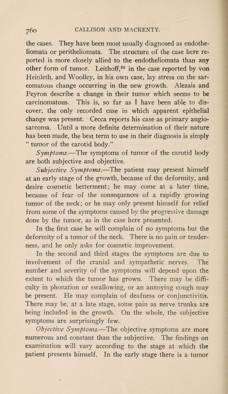 the cases. They have been most usually diagnosed as endothe- liomata or peritheliomata. The structure of the case here re¬ ported is more closely allied to the endotheliomata than any other form of tumor. Leithoff,33 in the case reported by von Heinleth, and Woolley, in his own case, lay stress on the sar¬ comatous change occurring in the new growth. Alezais and Peyron describe a change in their tumor which seems to be carcinomatous. This is, so far as I have been able to dis¬ cover, the only recorded case in which apparent epithelial change was present. Cecca reports his case as primary angio¬ sarcoma. Until a more definite determination of their nature has been made, the best term to use in their diagnosis is simply “ tumor of the carotid body.” Symptoms.—The symptoms of tumor of the carotid body are both subjective and objective. Subjective Symptoms.—The patient may present himself at an early stage of the growth, because of the deformity, and desire cosmetic betterment; he may come at a later time, because of fear of the consequences of a rapidly growing tumor of the neck; or he may only present himself for relief from some of the symptoms caused by the progressive damage done by the tumor, as in the case here presented. In the first case he will complain of no symptoms but the deformity of a tumor of the neck. There is no pain or tender¬ ness, and he only asks for cosmetic improvement. In the second and third stages the symptoms are due to involvement of the cranial and sympathetic nerves. The number and severity of the symptoms will depend upon the extent to which the tumor has grown. There may be diffi¬ culty in phonation or swallowing, or an annoying cough may be present. He may complain of deafness or conjunctivitis. There may be, at a late stage, some pain as nerve trunks are being included in the growth. On the whole, the subjective symptoms are surprisingly few. Objective Symptoms.—The objective symptoms are more numerous and constant than the subjective. The findings on examination will vary according to the stage at which the patient presents himself. In the early stage there is a tumor