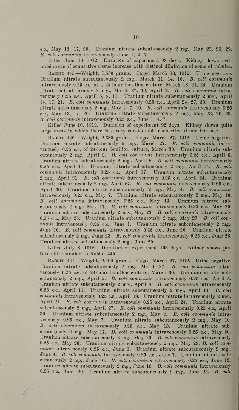 c.c., May 13, 17, 20. Uranium nitrate subcutaneously 2 mg., May 23, 26, 29. B. coli communis intravenously June 1, 4, 7. Killed June 10, 1912. Duration of experiment 93 days. Kidney shows scat¬ tered areas of connective tissue increase with distinct dilatation of some of tubules. Rabbit 445.—Weight, 1,530 grams. Caged March 10, 1912. Urine negative. Uranium nitrate subcutaneously 2 mg., March 11, 14, 16. B. coli communis intravenously 0.25 c.c. of a 24-hour bouillon culture, March 18, 21, 24. Uranium nitrate subcutaneously 2 mg., March 27, 30, April 2. B. coli communis intra¬ venously 0.25 c.c., April 5, 8, 11. Uranium nitrate subcutaneously 2 mg., April 14, 17, 21. B. coli communis intravenously 0.25 c.c., April 24, 27, 30. Uranium nitrate subcutaneously 2 mg., May 4, 7, 10. B. coli communis intravenously 0.25 c.c., May 13, 17, 20. Uranium nitrate subcutaneously 2 mg., May 23, 26, 29. B. coli communis intravenously 0.25 c.c., June 1, 4, 7. Killed June 10, 1912. Duration of experiment 92 days. Kidney shows quite large areas in which there is a very considerable connective tissue increase. Rabbit 460.—Weight, 2,380 grams. Caged March 27, 1912. Urine negative. Uranium nitrate subcutaneously 2 mg., March 27. B. coli communis intra¬ venously 0.25 c.c. of 24-hour bouillon culture, March 30. Uranium nitrate sub¬ cutaneously 2 mg., April 2. B. coli communis intravenously 0.25 c.c., April 5. Uranium nitrate subcutaneously 2 mg., April 8. B. coli communis intravenously 0.25 c.c., April 11. Uranium nitrate subcutaneously 2 mg., April 14. B. coli communis intravenously 0.25 c.c., April 17. Uranium nitrate subcutaneously 2 mg., April 21. B. coli communis intravenously 0.25 c.c., April 24. Uranium nitrate subcutaneously 2 ing., April 27. B. coli communis intravenously 0.25 c.c., April 30. Uranium nitrate subcutaneously 2 mg., May 4. B. coli communis intravenously 0.25 c.c., May 7. Uranium nitrate subcutaneously 2 mg., May 10. B. coli communis intravenously 0'.25 c.c., May 13. Uranium nitrate sub¬ cutaneously 2 mg., May 17. B. coli communis intravenously 0.25 c.c., May 20. Uranium nitrate subcutaneously 2 mg., May 23. B. coli communis intravenously 0.25 c.c., May 26. Uranium nitrate subcutaneously 2 mg., May 29. B. coli com¬ munis intravenously 0.25 c.c., June 1. Uranium nitrate subcutaneously 2 mg., June 16. B. coli communis intravenously 0.25 c.c., June 20. Uranium nitrate subcutaneously 2 mg., June 23. B. coli communis intravenously 0.25 c.c., June 26. Uranium nitrate subcutaneously 2 mg., June 29. Killed July 8, 1912. Duration of experiment 103 days. Kidney shows pic¬ ture quite similar to Rabbit 445. Rabbit 461.—Weight, 2,100 grams. Caged March 27, 1912. Urine negative. Uranium nitrate subcutaneously 2 mg., March 27. B. coli communis intra- venouslv 0.25 c.c. of 24-hour bouillon culture, March 30. Uranium nitrate sub- cutaneously 2 mg., April 2. B. coli communis intravenously 0.25 c.c., April 5. Uranium nitrate subcutaneously 2 mg., April 8. B. coli communis intravenously 0.25 c.c., April 11. Uranium nitrate subcutaneously 2 mg., April 14. B. coli communis intravenously 0.25 c.c., April 18. Uranium nitrate intravenously 2 mg., April 21. B. coli communis intravenously 0.25 c.c., April 24. Uranium nitrate subcutaneously 2 mg., April 27. B. coli communis intravenously 0.25 c.c., April 30. Uranium nitrate subcutaneously 2 mg., May 4. B. coli communis intra¬ venously 0.25 c.c., May 7. Uranium nitrate subcutaneously 2 mg., May 10. B. coli communis intravenously 0.25 c.c., May 13. Uranium nitrate sub¬ cutaneously 2 mg., May 17. B. coli communis intravenously 0.25 c.c., May 20. Uranium nitrate subcutaneously 2 mg., May 23. B. coli communis intravenously 0.25 c.c., May 26. Uranium nitrate subcutaneously 2 mg., May 29. B. coli com¬ munis intravenously 0.25 c.c., June 1. Uranium nitrate subcutaneously 2 mg., June 4. B. coli communis intravenously 0.25 c.c., June 7. Uranium nitrate sub¬ cutaneously 2 mg., June 10. B. coli communis intravenously 0.25 c.c., June 13. Uranium nitrate subcutaneously 2 mg., June 16. B. coli communis intravenously 0.25 c.c., June 20. Uranium nitrate subcutaneously 2 mg., June 23. B. coli