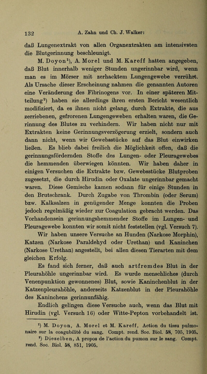 daß Lungenextrakt von allen Organextrakten am intensivsten die Blutgerinnung beschleunigt. M. Doyon1), A. Morel und M. Kareff hatten angegeben, daß Blut innerhalb weniger Stunden ungerinnbar wird, wenn man es im Mörser mit zerhacktem Lungengewebe verrührt. Als Ursache dieser Erscheinung nahmen die genannten Autoren eine Veränderung des Fibrinogens vor. In einer späteren Mit¬ teilung2) haben sie allerdings ihren ersten Bericht wesentlich modifiziert, da es ihnen nicht gelang, durch Extrakte, die aus zerriebenen, gefrorenen Lungengeweben erhalten waren, die Ge¬ rinnung des Blutes zu verhindern. Wir haben nicht nur mit Extrakten keine Gerinnungsverzögerung erzielt, sondern auch dann nicht, wenn wir Gewebsstücke auf das Blut einwirken ließen. Es blieb dabei freilich die Möglichkeit offen, daß die gerinnungsfördernden Stoffe des Lungen- oder Pleuragewebes die hemmenden überwiegen könnten. Wir haben daher in einigen Versuchen die Extrakte bzw. Gewebsstücke Blutproben zugesetzt, die durch Hirudin oder Oxalate ungerinnbar gemacht waren. Diese Gemische kamen sodann für einige Stunden in den Brutschrank. Durch Zugabe von Thrombin (oder Serum) bzw. Kalksalzen in genügender Menge konnten die Proben jedoch regelmäßig wieder zur Coagulation gebracht werden. Das Vorhandensein gerinnungshemmender Stoffe im Lungen- und Pleuragewebe konnten wir somit nicht feststellen (vgl. Versuch 7). Wir haben unsere Versuche an Hunden (Narkose Morphin), Katzen (Narkose Paraldehyd oder Urethan) und Kaninchen (Narkose Urethan) angestellt, bei allen diesen Tierarten mit dem gleichen Erfolg. Es fand sich ferner, daß auch artfremdes Blut in der Pleurahöhle ungerinnbar wird. Es wurde menschliches (durch Venenpunktion gewonnenes) Blut, sowie Kaninchenblut in der Katzenpleurahöhle, anderseits Katzenblut in der Pleurahöhle des Kaninchens gerinnunfähig. Endlich gelingen diese Versuche auch, wenn das Blut mit Hirudin (vgl. Versuch 16) oder Witte-Pepton vorbehandelt ist. *) M. Doyon, A. Morel et M. Kareff, Action du tissu pulmo- naire sur la coagubilit6 du sang. Compt. rend. Soc. Biol. 58, 705, 1905. 2) Dieselben, A propos de Taction du pumon sur le sang. Compt. rend. Soo. Biol. 58, 851, 1905.