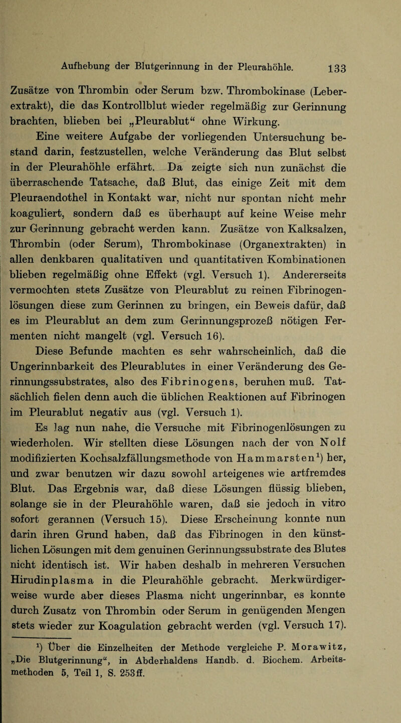 Zusätze von Thrombin oder Serum bzw. Thrombokinase (Leber¬ extrakt), die das Kontrollblut wieder regelmäßig zur Gerinnung brachten, blieben bei „Pleurablut“ ohne Wirkung. Eine weitere Aufgabe der vorliegenden Untersuchung be¬ stand darin, festzustellen, welche Veränderung das Blut selbst in der Pleurahöhle erfährt. Da zeigte sich nun zunächst die überraschende Tatsache, daß Blut, das einige Zeit mit dem Pleuraendothel in Kontakt war, nicht nur spontan nicht mehr koaguliert, sondern daß es überhaupt auf keine Weise mehr zur Gerinnung gebracht werden kann. Zusätze von Kalksalzen, Thrombin (oder Serum), Thrombokinase (Organextrakten) in allen denkbaren qualitativen und quantitativen Kombinationen blieben regelmäßig ohne Effekt (vgl. Versuch 1). Andererseits vermochten stets Zusätze von Pleurablut zu reinen Fibrinogen¬ lösungen diese zum Gerinnen zu bringen, ein Beweis dafür, daß es im Pleurablut an dem zum Gerinnungsprozeß nötigen Fer¬ menten nicht mangelt (vgl. Versuch 16). Diese Befunde machten es sehr wahrscheinlich, daß die Ungerinnbarkeit des Pleurablutes in einer Veränderung des Ge¬ rinnungssubstrates, also des Fibrinogens, beruhen muß. Tat¬ sächlich fielen denn auch die üblichen Reaktionen auf Fibrinogen im Pleurablut negativ aus (vgl. Versuch 1). Es lag nun nahe, die Versuche mit Fibrinogenlösungen zu wiederholen. Wir stellten diese Lösungen nach der von Nolf modifizierten Kochsalzfällungsmethode von Hammarsten1) her, und zwTar benutzen wir dazu sowohl arteigenes wie artfremdes Blut. Das Ergebnis war, daß diese Lösungen flüssig blieben, solange sie in der Pleurahöhle waren, daß sie jedoch in vitro sofort gerannen (Versuch 15). Diese Erscheinung konnte nun darin ihren Grund haben, daß das Fibrinogen in den künst¬ lichen Lösungen mit dem genuinen Gerinnungssubstrate des Blutes nicht identisch ist. Wir haben deshalb in mehreren Versuchen Hirudinplasma in die Pleurahöhle gebracht. Merkwürdiger¬ weise wurde aber dieses Plasma nicht ungerinnbar, es konnte durch Zusatz von Thrombin oder Serum in genügenden Mengen stets wieder zur Koagulation gebracht werden (vgl. Versuch 17). *) Über die Einzelheiten der Methode vergleiche P. Morawitz, „Die Blutgerinnung“, in Abderhaldens Handb. d. Biochem. Arbeits¬ methoden 5, Teil 1, S. 253 ff.