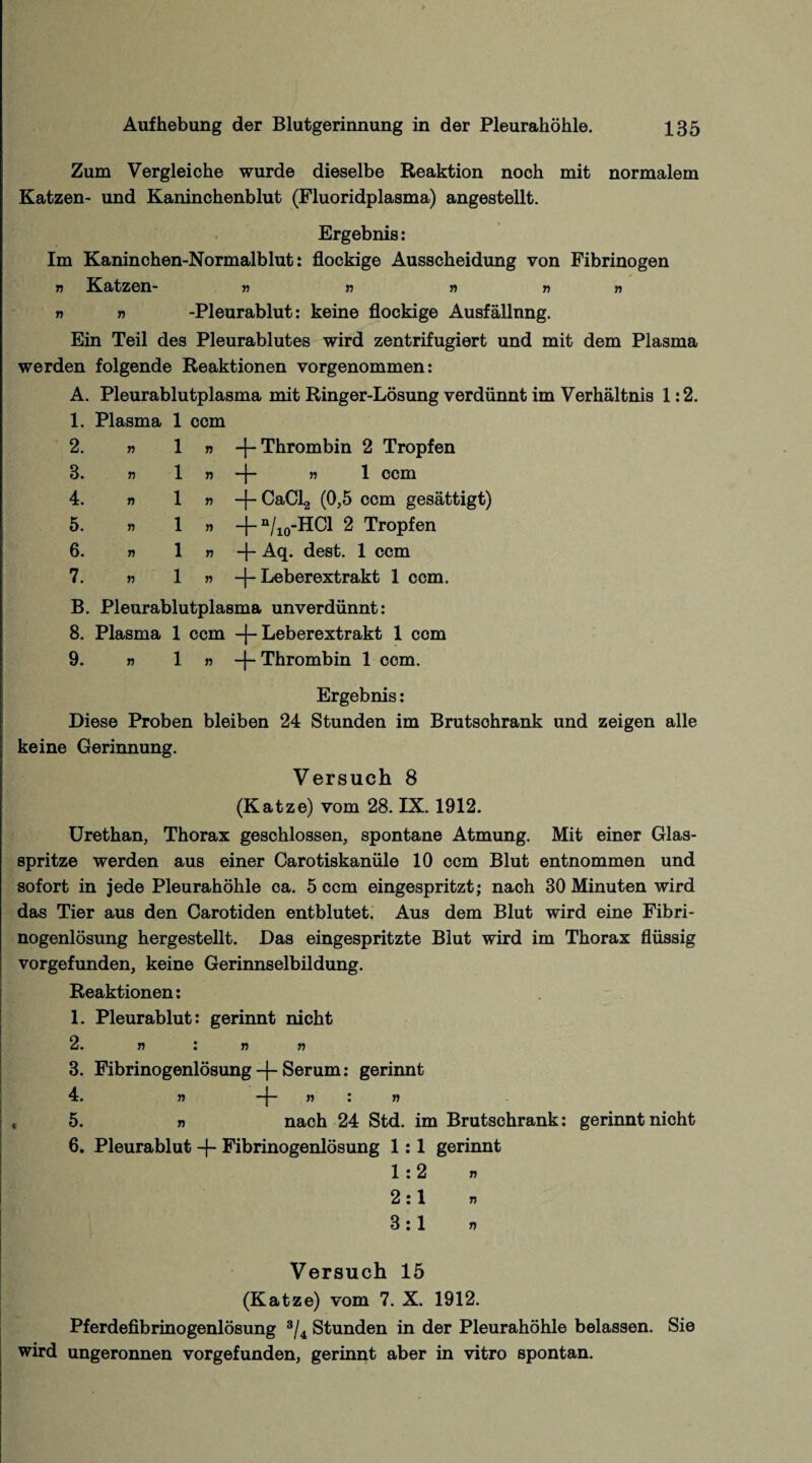Zum Vergleiche wurde dieselbe Reaktion noch mit normalem Katzen- und Kaninchenblut (Fluoridplasma) angestellt. Ergebnis: Im Kaninchen-Normalblut: flockige Ausscheidung von Fibrinogen n Katzen- » » » n » r> » -Pleurablut: keine flockige Ausfällnng. Ein Teil des Pleurablutes wird zentrifugiert und mit dem Plasma werden folgende Reaktionen vorgenommen: A. Pleurablutplasma mit Ringer-Lösung verdünnt im Verhältnis 1:2. 1. Plasma 1 ccm 2. »ln -j- Thrombin 2 Tropfen 8. » 1 » -j- » 1 ccm 4. » 1 » -{-CaCl2 (0,5 ccm gesättigt) 5. » 1 » -j- n/10-Hd 2 Tropfen 6. » 1 » -f- Aq. dest. 1 ccm 7. » 1 » -[-Leberextrakt 1 ccm. B. Pleurablutplasma unverdünnt: 8. Plasma 1 ccm -j-Leberextrakt 1 ccm 9. » 1 » -f- Thrombin 1 ccm. Ergebnis: Diese Proben bleiben 24 Stunden im Brutsohrank und zeigen alle keine Gerinnung. Versuch 8 (Katze) vom 28. IX. 1912. Urethan, Thorax geschlossen, spontane Atmung. Mit einer Glas¬ spritze werden aus einer Carotiskanüle 10 ccm Blut entnommen und sofort in jede Pleurahöhle ca. 5 ccm eingespritzt; nach 30 Minuten wird das Tier aus den Carotiden entblutet. Aus dem Blut wird eine Fibri¬ nogenlösung hergestellt. Das eingespritzte Blut wird im Thorax flüssig vorgefunden, keine Gerinnselbildung. Reaktionen: 1. Pleurablut: gerinnt nicht 2. » : » » 3. Fibrinogenlösung-f-Serum: gerinnt 4. » —[- » : » 5. » nach 24 Std. im Brutschrank: gerinnt nicht 6. Pleurablut -j- Fibrinogenlösung 1:1 gerinnt 1:2 » 2:1 3:1 » Versuch 15 (Katze) vom 7. X. 1912. Pferdefibrinogenlösung 3/4 Stunden in der Pleurahöhle belassen. Sie wird ungeronnen vorgefunden, gerinnt aber in vitro spontan.