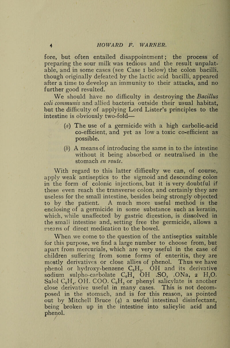 fore, but often entailed disappointment; the process of preparing the sour milk was tedious and the result unpalat¬ able, and in some cases (see Case i below) the colon bacilli, though originally defeated by the lactic acid bacilli, appeared after a time to develop an immunity to their attacks, and no further good resulted. We should have no difficulty in destroying the Bacillus coli communis and allied bacteria outside their usual habitat, but the difficulty of applying Lord Lister’s principles to the intestine is obviously two-fold— (tf) The use of a germicide with a high carbolic-acid co-efficient, and yet as low a toxic co-efficient as possible. (b) A means of introducing the same in to the intestine without it being absorbed or neutralised in the stomach en route. With regard to this latter difficulty we can, of course, apply weak antiseptics to the sigmoid and descending colon in the form of colonic injections, but it is very doubtful if these even reach the transverse colon, and certainly they are useless for the small intestine, besides being strongly objected to by the patient. A much more useful method is the enclosing of a germicide in some substance such as keratin, which, while unaffected by gastric digestion, is dissolved in the small intestine and, setting free the germicide, allows a means of direct medication to the bowel. When we come to the question of the antiseptics suitable for this purpose, we find a large number to choose from, but apart from mercurials, which are very useful in the case of children suffering from some forms of enteritis, they are mostly derivatives or close allies of phenol. Thus we have phenol or hydroxy-benzene C6H5. OH and its derivative sodium sulpho-carbolate C6H4 OH .S02 .ONa, 2 H20. Salol C6H4. OH. COO. C6H5 or phenyl salicylate is another close derivative useful in many cases. This is not decom¬ posed in the stomach, and is for this reason, as pointed out by Mitchell Bruce (4) a useful intestinal disinfectant, being broken up in the intestine into salicylic acid and phenol.