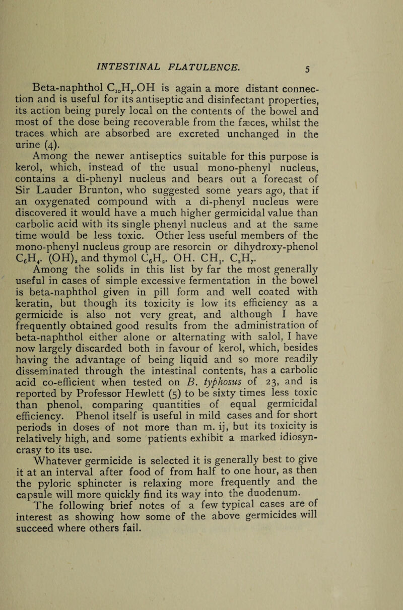 Beta-naphthol CIOHrOH is again a more distant connec¬ tion and is useful for its antiseptic and disinfectant properties, its action being purely local on the contents of the bowel and most of the dose being recoverable from the faeces, whilst the traces which are absorbed are excreted unchanged in the urine (4). Among the newer antiseptics suitable for this purpose is kerol, which, instead of the usual mono-phenyl nucleus, contains a di-phenyl nucleus and bears out a forecast of Sir Lauder Brunton, who suggested some years ago, that if an oxygenated compound with a di-phenyl nucleus were discovered it would have a much higher germicidal value than carbolic acid with its single phenyl nucleus and at the same time would be less toxic. Other less useful members of the mono-phenyl nucleus group are resorcin or dihydroxy-phenol C6H4. (OH)2 and thymol C6H2. OH. CH3. C2H7. Among the solids in this list by far the most generally useful in cases of simple excessive fermentation in the bowel is beta-naphthol given in pill form and well coated with keratin, but though its toxicity is low its efficiency as a germicide is also not very great, and although I have frequently obtained good results from the administration of beta-naphthol either alone or alternating with salol, I have now largely discarded both in favour of kerol, which, besides having the advantage of being liquid and so more readily disseminated through the intestinal contents, has a carbolic acid co-efficient when tested on B. typhosus of 23, and is reported by Professor Hewlett (5) to be sixty times less toxic than phenol, comparing quantities of equal germicidal efficiency. Phenol itself is useful in mild cases and for short periods in doses of not more than m. ij, but its toxicity is relatively high, and some patients exhibit a marked idiosyn¬ crasy to its use. Whatever germicide is selected it is generally best to give it at an interval after food of from half to one hour, as then the pyloric sphincter is relaxing more frequently and the capsule will more quickly find its way into the duodenum. The following brief notes of a few typical cases are of interest as showing how some of the above germicides will succeed where others fail.