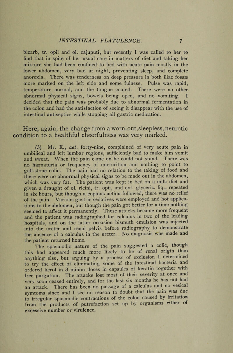 bicarb, tr. opii and ol. cajuputi, but recently I was called to her to find that in spite of her usual care in matters of diet and taking her mixture she had been confined to bed with acute pain mostly in the lower abdomen, very bad at night, preventing sleep, and complete anorexia. There was tenderness on deep pressure in both iliac fossae more marked on the left side and some fulness. Pulse was rapid, temperature normal, and the tongue coated. There were no other abnormal physical signs, bowels being open, and no vomiting. I decided that the pain was probably due to abnormal fermentation in the colon and had the satisfaction of seeing it disappear with the use of intestinal antiseptics while stopping all gastric medication. Here, again, the change from a worn-out,sleepless, neurotic condition to a healthful cheerfulness was very marked. (3) Mr. E., aet. forty-nine, complained of very acute pain in umbilical and left lumbar regions, sufficiently bad to make him vomit and sweat. When the pain came on he could not stand. There was no haematuria or frequency of micturition and nothing to point to gall-stone colic. The pain had no relation to the taking of food and there were no abnormal physical signs to be made out in the abdomen, which was very fat. The patient was kept in bed on a milk diet and given a draught of ol. ricini, tr. opii, and ext. glyceriz. liq., repeated in six hours, but though a copious action followed, there was no relief of the pain. Various gastric sedatives were employed and hot applica¬ tions to the abdomen, but though the pain got better for a time nothing seemed to affect it permanently. These attacks became more frequent and the patient was radiographed for calculus in two of the leading hospitals, and on the latter occasion bismuth emulsion was injected into the ureter and renal pelvis before radiography to demonstrate the absence of a calculus in the ureter. No diagnosis was made and the patient returned home. The spasmodic nature of the pain suggested a colic, though this had appeared much more likely to be of renal origin than anything else, but arguing by a process of exclusion I determined to try the effect of eliminating some of the intestinal bacteria and ordered kerol in 3 minim doses in capsules of keratin together with free purgation. The attacks lost most of their severity at once and very soon ceased entirely, and for the last six months he has not had an attack. There has been no passage of a calculus and no vesical symtoms since and I see no reason to doubt that the pain was due to irregular spasmodic contractions of the colon caused by irritation from the products of putrefaction set up by organisms either of excessive number or virulence.