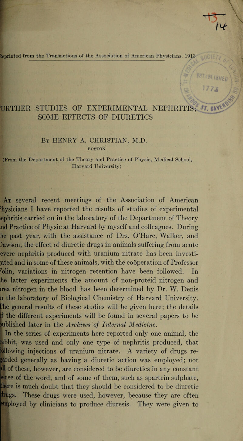 leprinted from the Transactions of the Association of American Physicians, 1913 TJRTHER STUDIES OF EXPERIMENTAL NEPHRITIS; SOME EFFECTS OF DIURETICS By HENRY A. CHRISTIAN, M.D. BOSTON (From the Department of the Theory and Practice of Physic, Medical School, Harvard University) At several recent meetings of the Association of American diysicians I have reported the results of studies of experimental Lephritis carried on in the laboratory of the Department of Theory nd Practice of Physic at Harvard by myself and colleagues. During he past year, with the assistance of Drs. O’Hare, Walker, and )awson, the effect of diuretic drugs in animals suffering from acute evere nephritis produced with uranium nitrate has been investi- ;ated and in some of these animals, with the cooperation of Professor Ylin, variations in nitrogen retention have been followed. In he latter experiments the amount of non-proteid nitrogen and irea nitrogen in the blood has been determined by Dr. W. Denis n the laboratory of Biological Chemistry of Harvard University, phe general results of these studies will be given here; the details if the different experiments will be found in several papers to be Published later in the Archives of Internal Medicine. '■ In the series of experiments here reported only one animal, the rabbit, was used and only one type of nephritis produced, that following injections of uranium nitrate. A variety of drugs re¬ garded generally as having a diuretic action was employed; not ill of these, however, are considered to be diuretics in any constant sense of the word, and of some of them, such as spartein sulphate, there is much doubt that they should be considered to be diuretic drugs. These drugs were used, however, because they are often employed by clinicians to produce diuresis. They were given to