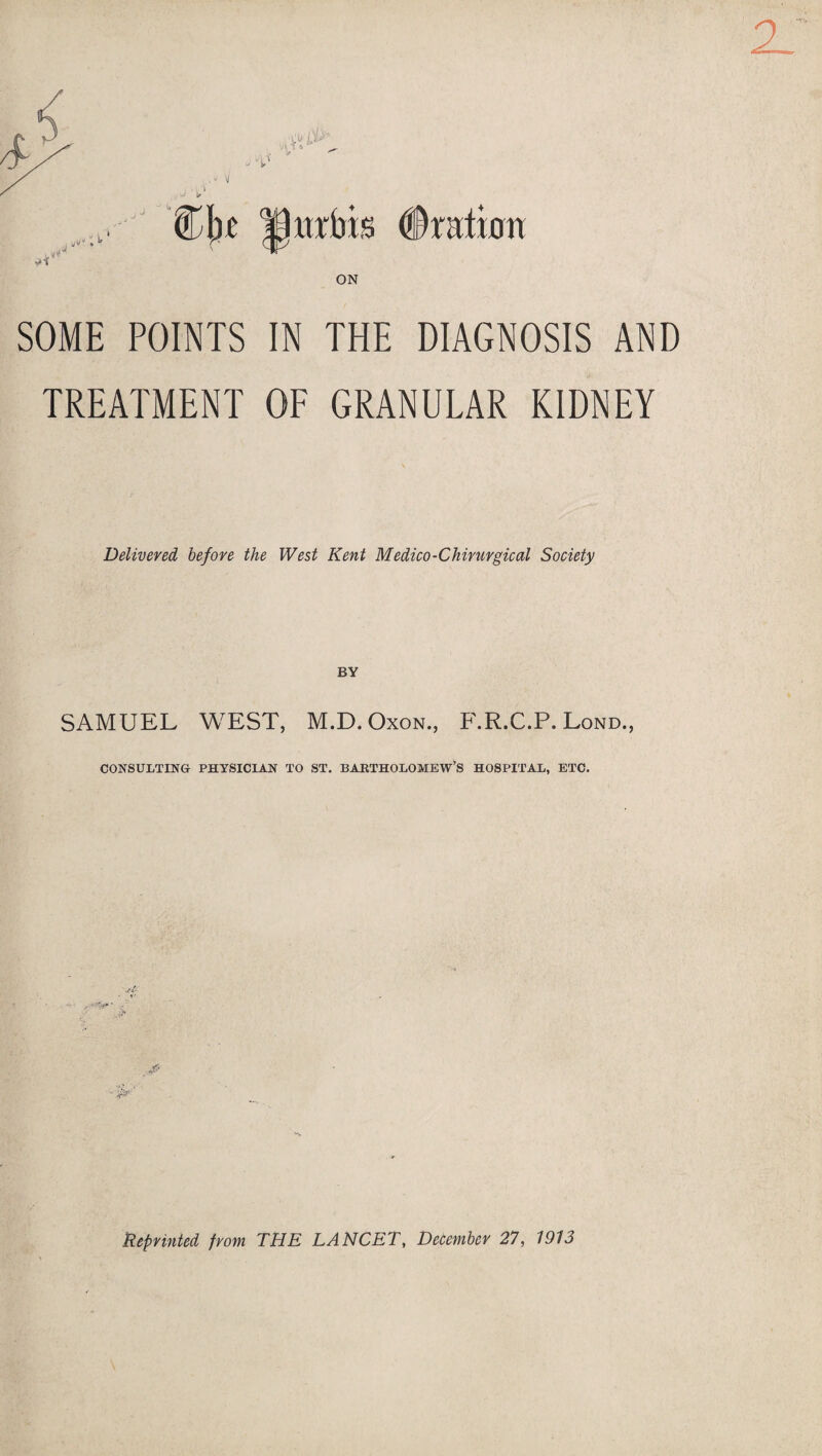 SOME POINTS IN THE DIAGNOSIS AND TREATMENT OF GRANULAR KIDNEY Delivered before the West Kent Medico-Chirurgical Society BY SAMUEL WEST, M.D. Oxon., F.R.C.P. Lond., CONSULTING PHYSICIAN TO ST. BARTHOLOMEW’S HOSPITAL, ETC. Reprinted from THE LANCET, December 27, 1913