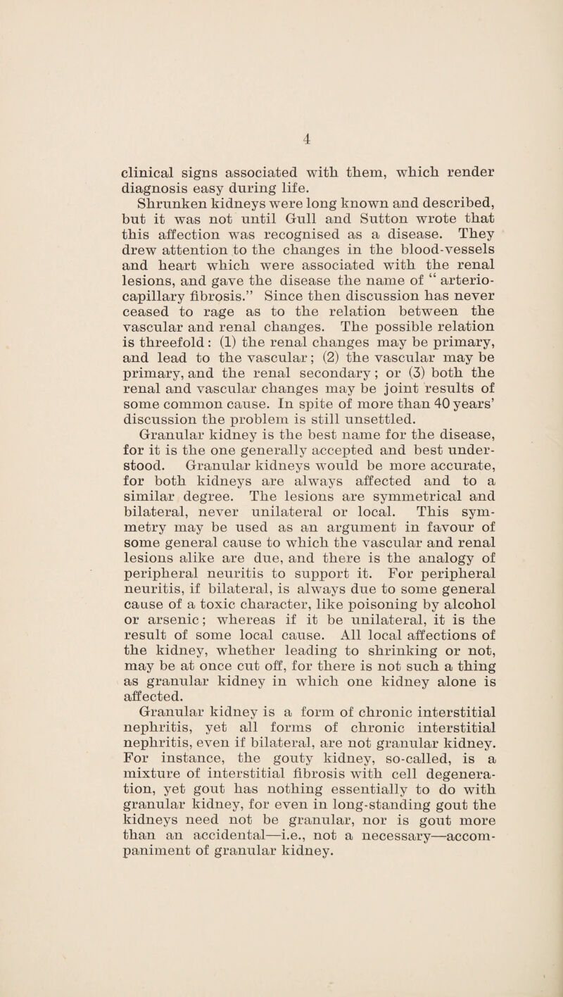 clinical signs associated with them, which render diagnosis easy during life. Shrunken kidneys were long known and described, but it was not until Gull and Sutton wrote that this affection was recognised as a disease. They drew attention to the changes in the blood-vessels and heart which were associated with the renal lesions, and gave the disease the name of “ arterio- capillary fibrosis.” Since then discussion has never ceased to rage as to the relation between the vascular and renal changes. The possible relation is threefold: (1) the renal changes may be primary, and lead to the vascular; (2) the vascular may be primary, and the renal secondary; or (3) both the renal and vascular changes may be joint results of some common cause. In spite of more than 40 years’ discussion the problem is still unsettled. Granular kidney is the best name for the disease, for it is the one generally accepted and best under¬ stood. Granular kidneys would be more accurate, for both kidneys are always affected and to a similar degree. The lesions are symmetrical and bilateral, never unilateral or local. This sym¬ metry may be used as an argument in favour of some general cause to which the vascular and renal lesions alike are due, and there is the analogy of peripheral neuritis to support it. For peripheral neuritis, if bilateral, is always due to some general cause of a toxic character, like poisoning by alcohol or arsenic; whereas if it be unilateral, it is the result of some local cause. All local affections of the kidney, whether leading to shrinking or not, may be at once cut off, for there is not such a thing as granular kidney in which one kidney alone is affected. Granular kidney is a form of chronic interstitial nephritis, yet all forms of chronic interstitial nephritis, even if bilateral, are not granular kidney. For instance, the gouty kidney, so-called, is a mixture of interstitial fibrosis with cell degenera¬ tion, yet gout has nothing essentially to do with granular kidney, for even in long-standing gout the kidneys need not be granular, nor is gout more than an accidental—i.e., not a necessary—accom¬ paniment of granular kidney.