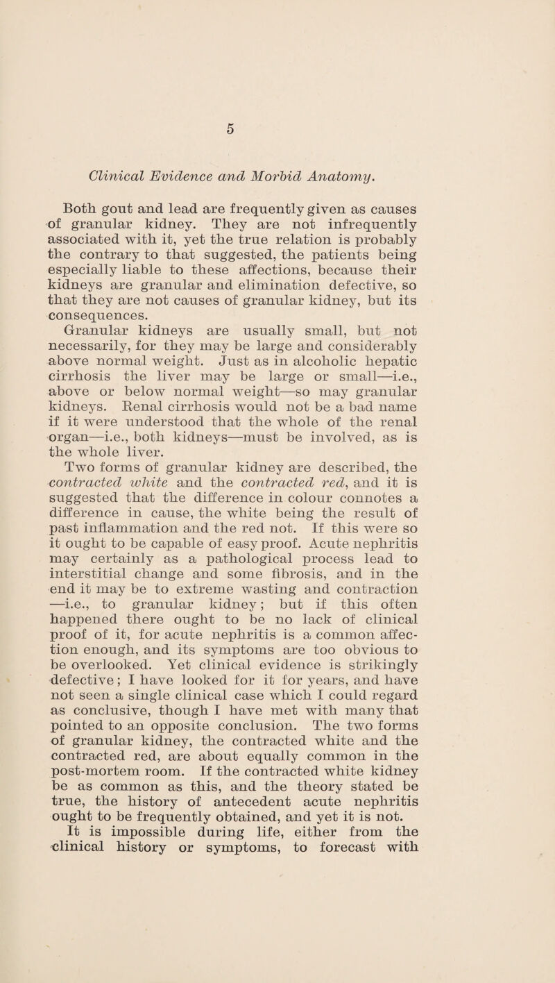 Clinical Evidence and Morbid Anatomy. Both gout and lead are frequently given as causes of granular kidney. They are not infrequently associated with it, yet the true relation is probably the contrary to that suggested, the patients being especially liable to these affections, because their kidneys are granular and elimination defective, so that they are not causes of granular kidney, but its consequences. Granular kidneys are usually small, but not necessarily, for they may be large and considerably above normal weight. Just as in alcoholic hepatic cirrhosis the liver may be large or small—i.e., above or below normal weight—so may granular kidneys. Kenal cirrhosis would not be a bad name if it were understood that the whole of the renal organ—i.e., both kidneys—must be involved, as is the whole liver. Two forms of granular kidney are described, the contracted white and the contracted red, and it is suggested that the difference in colour connotes a difference in cause, the white being the result of past inflammation and the red not. If this were so it ought to be capable of easy proof. Acute nephritis may certainly as a pathological process lead to interstitial change and some fibrosis, and in the end it may be to extreme wasting and contraction —i.e., to granular kidney; but if this often happened there ought to be no lack of clinical proof of it, for acute nephritis is a common affec¬ tion enough, and its symptoms are too obvious to be overlooked. Yet clinical evidence is strikingly defective; I have looked for it for years, and have not seen a single clinical case which I could regard as conclusive, though I have met with many that pointed to an opposite conclusion. The two forms of granular kidney, the contracted white and the contracted red, are about equally common in the post-mortem room. If the contracted white kidney be as common as this, and the theory stated be true, the history of antecedent acute nephritis ought to be frequently obtained, and yet it is not. It is impossible during life, either from the clinical history or symptoms, to forecast with