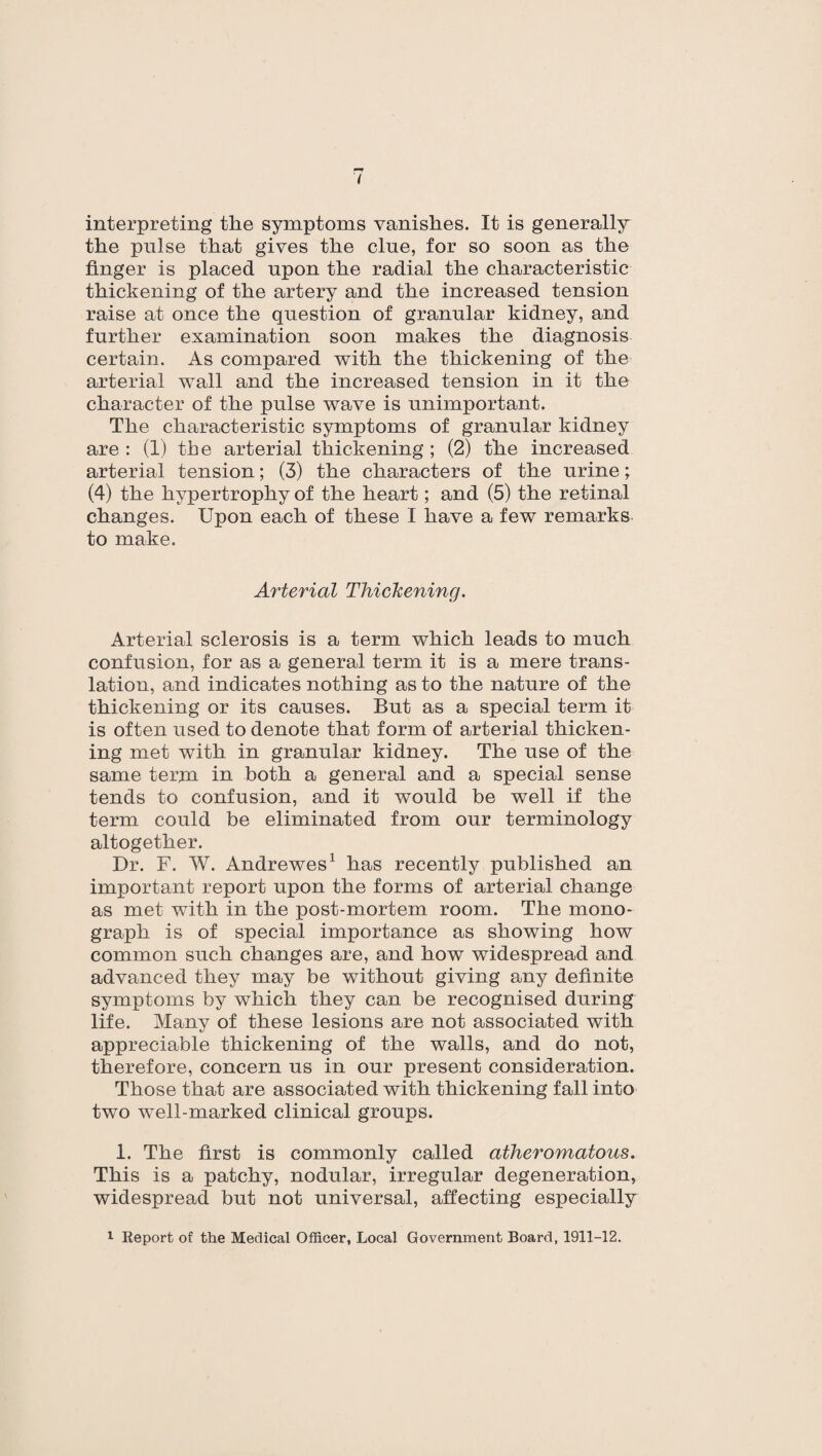 interpreting the symptoms vanishes. It is generally the pulse that gives the clue, for so soon as the finger is placed upon the radial the characteristic thickening of the artery and the increased tension raise at once the question of granular kidney, and further examination soon makes the diagnosis certain. As compared with the thickening of the arterial wall and the increased tension in it the character of the pulse wave is unimportant. The characteristic symptoms of granular kidney are : (1) the arterial thickening ; (2) the increased arterial tension; (3) the characters of the urine; (4) the hypertrophy of the heart; and (5) the retinal changes. Upon each of these I have a few remarks to make. Arterial Thickening. Arterial sclerosis is a term which leads to much confusion, for as a general term it is a mere trans¬ lation, and indicates nothing as to the nature of the thickening or its causes. But as a special term it is often used to denote that form of arterial thicken¬ ing met with in granular kidney. The use of the same term in both a general and a special sense tends to confusion, and it would be well if the term could be eliminated from our terminology altogether. Dr. F. W. Andrewes1 has recently published an important report upon the forms of arterial change as met with in the post-mortem room. The mono¬ graph is of special importance as showing how common such changes are, and how widespread and advanced they may be without giving any definite symptoms by which they can be recognised during life. Many of these lesions are not associated with appreciable thickening of the walls, and do not, therefore, concern us in our present consideration. Those that are associated with thickening fall into two well-marked clinical groups. 1. The first is commonly called atheromatous. This is a patchy, nodular, irregular degeneration, widespread but not universal, affecting especially