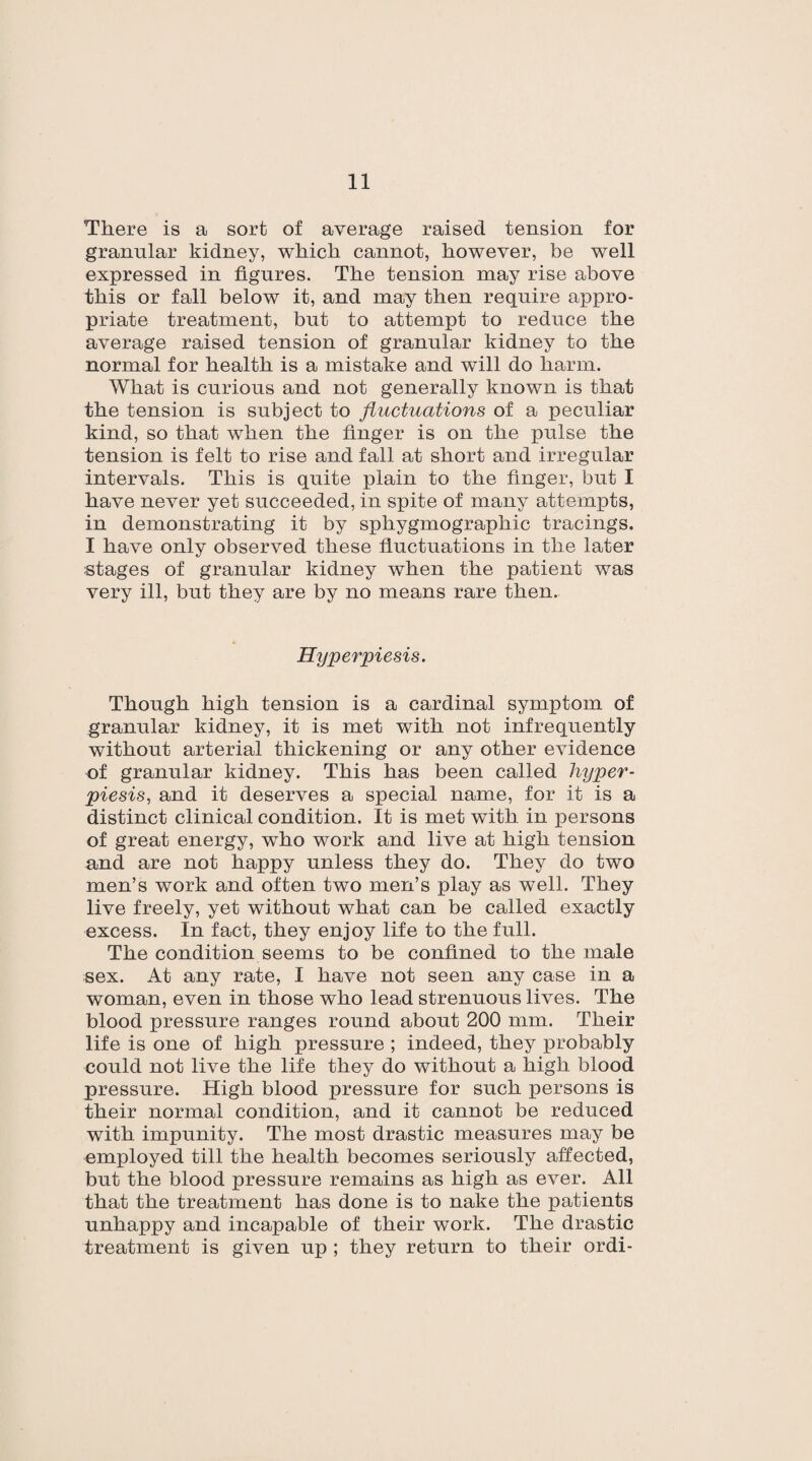 There is a sort of average raised tension for granular kidney, which cannot, however, be well expressed in figures. The tension may rise above this or fall below it, and may then require appro¬ priate treatment, but to attempt to reduce the average raised tension of granular kidney to the normal for health is a mistake and will do harm. What is curious and not generally known is that the tension is subject to fluctuations of a peculiar kind, so that when the finger is on the pulse the tension is felt to rise and fall at short and irregular intervals. This is quite plain to the finger, but I have never yet succeeded, in spite of many attempts, in demonstrating it by sphygmographic tracings. I have only observed these fluctuations in the later stages of granular kidney when the patient was very ill, but they are by no means rare then.. Hyperpiesis. Though high tension is a cardinal symptom of granular kidney, it is met with not infrequently without arterial thickening or any other evidence of granular kidney. This has been called hyper- piesis, and it deserves a special name, for it is a distinct clinical condition. It is met with in persons of great energy, who work and live at high tension and are not happy unless they do. They do two men’s work and often two men’s play as well. They live freely, yet without what can be called exactly excess. In fact, they enjoy life to the full. The condition seems to be confined to the male sex. At any rate, I have not seen any case in a woman, even in those who lead strenuous lives. The blood pressure ranges round about 200 mm. Their life is one of high pressure ; indeed, they probably could not live the life they do without a high blood pressure. High blood pressure for such persons is their normal condition, and it cannot be reduced with impunity. The most drastic measures may be employed till the health becomes seriously affected, but the blood pressure remains as high as ever. All that the treatment has done is to nake the patients unhappy and incapable of their work. The drastic treatment is given up ; they return to their ordi-